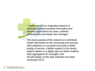 “  healthnet.vn is an integrated network of dedicated portals providing information and services applications for users, patients, professionals and health care manager.   The main purpose of the network is to distribute health information to the community and secures data collection in a purpose to provide a better quality of service, a better support to the doctor-patient relation in a digital age and offers realtime data aggregation for managers and decidorsdation of the data collection and data exchange (HL7)” ©  Alain Bergeron, VHITP,  2010 