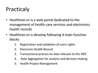 Practicaly Healthnet.vn is a web portal dedicated to the management of health care services and electronics health records Healthnet.vn is develop following 4 main function blocks Registration and validation of users rights  Electronic Health Record  Transactional process on data relevant to the HER Data Aggregation for analysis and decision making Health Project Management 