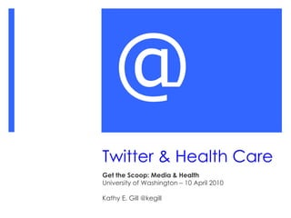 Twitter & Health Care Get the Scoop: Media & Health University of Washington – 10 April 2010 Kathy E. Gill @kegill @ 