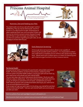 Send us a photo of your pet to pah@princessanimalhospital.com.Also be sure to check out our website (www.princessanimalhospital.com) and Facebook Page!Early Detection ScreeningA thorough physical examination alone is not capable of detecting all possible health problems.  It is impossible to obtain and understand a complete picture without also performing other tests.  Blood work and urinalysis give us a means of checking your pet’s internal organ function in a non-invasive manner.50927044513552514506558915Pet Dental HealthGood pet dental health is necessary for good breath, eating habits and overall health. Pet dental problems can lead to heart disease, weakening of the immune system and other health problems. During your pet's annual check-up, your veterinarian will evaluate your pet's dental health.You can take steps right now to help prevent dental disease.  Brush your pet's teeth on a daily or weekly basis.  If you start cleaning your pet's teeth when he's young, he will get accustomed to it much easier. Complement your home teeth-cleaning sessions with a professional teeth cleaning by your veterinarian or an animal professional once a year.If you simply can't get your pet to give in to brushing, use a dental formula food that promotes dental health.  Take your pet's dental health care as seriously as you take your own!Nutrition, Diet and Feeding your PetsYou need to take care of your pet with proper nutrition and feeding. They say 'we are what we eat,' and if it is true for us, it is also true for our pets. Knowing how to select a good pet food, how much and when to feed, and   how we can control or prevent certain diseases through diet will help our pet’s live longer and healthier lives.  If you have any questions regarding your pet’s diet, we will be happy to answer them for you.609600406781039738301898650<br />