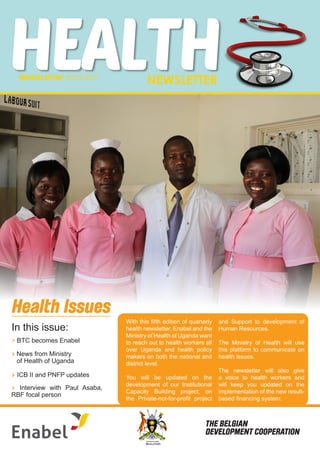 HEALTHNEWSLETTERMARCH2O18/ ISSUE NO.5
Ministry of Health
THE REPUBLIC OF UGANDA
> Interview with Paul Asaba,
RBF focal person
> News from Ministry 	 	
of Health of Uganda
> BTC becomes Enabel
Health Issues
In this issue:
With this fifth edition of quarterly
health newsletter, Enabel and the
Ministry of Health of Uganda want
to reach out to health workers all
over Uganda and health policy
makers on both the national and
district level.
You will be updated on the
development of our Institutional
Capacity Building project, on
the Private-not-for-profit project
and Support to development of
Human Resources.
The Ministry of Health will use
this platform to communicate on
health issues.
The newsletter will also give
a voice to health workers and
will keep you updated on the
implementation of the new result-
based financing system.
> ICB II and PNFP updates
THE BELGIAN
DEVELOPMENT COOPERATION
 