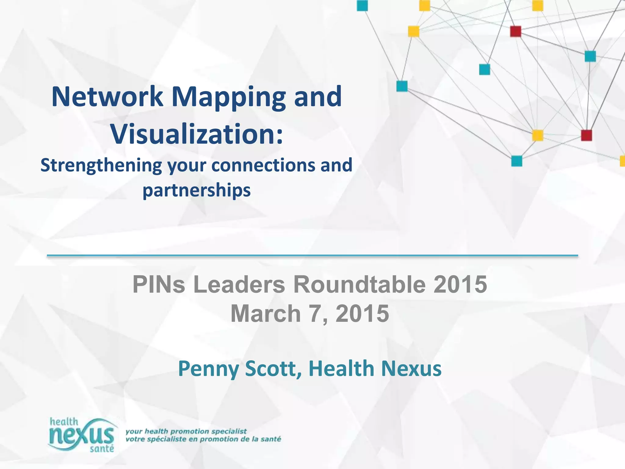Network Mapping and
Visualization:
Strengthening your connections and
partnerships
PINs Leaders Roundtable 2015
March 7, 2015
Penny Scott, Health Nexus
 