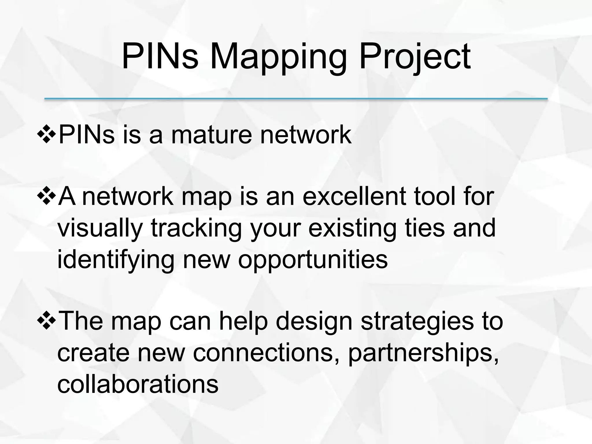 PINs Mapping Project
PINs is a mature network
A network map is an excellent tool for
visually tracking your existing ties and
identifying new opportunities
The map can help design strategies to
create new connections, partnerships,
collaborations
 
