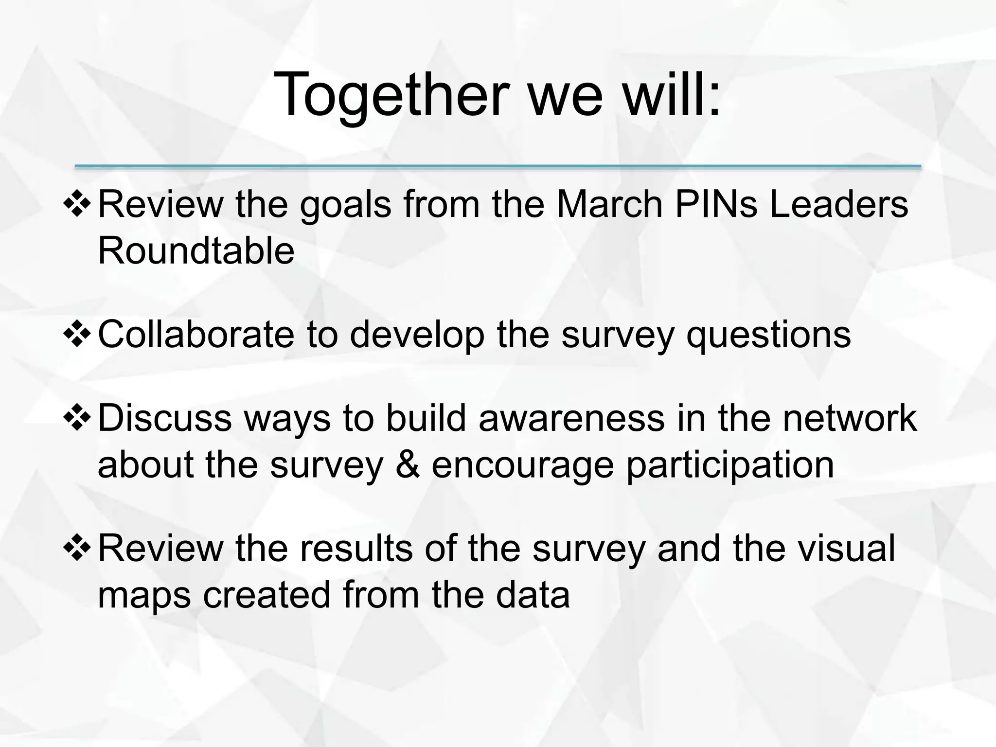 Together we will:
Review the goals from the March PINs Leaders
Roundtable
Collaborate to develop the survey questions
Discuss ways to build awareness in the network
about the survey & encourage participation
Review the results of the survey and the visual
maps created from the data
 