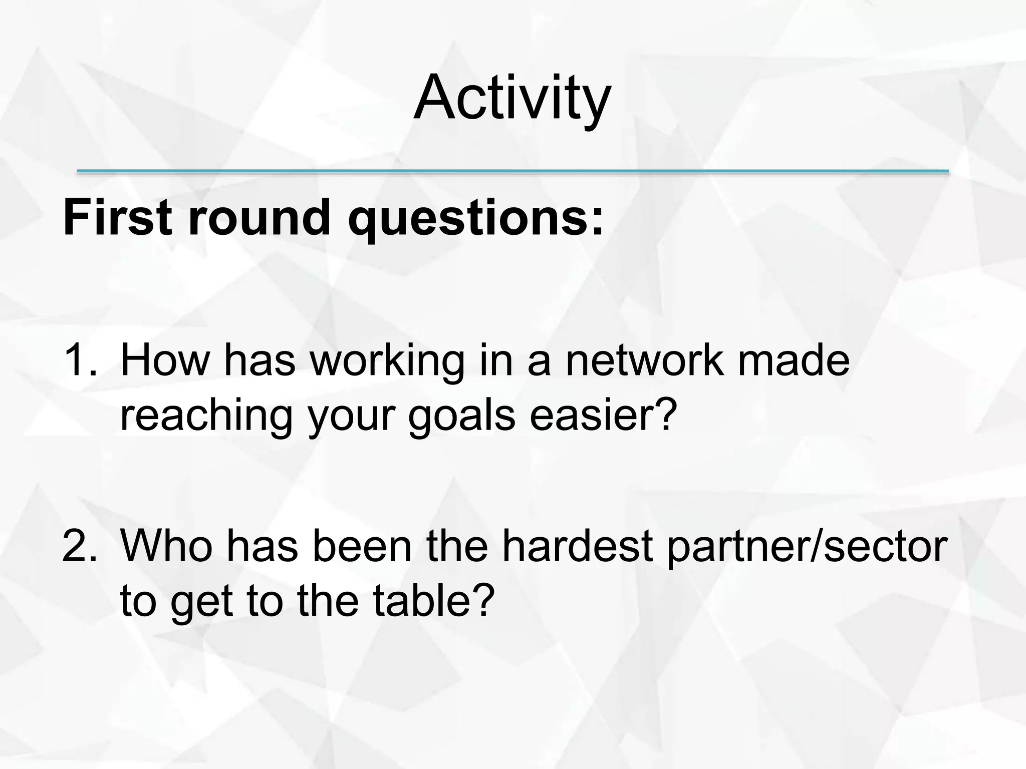 Activity
First round questions:
1. How has working in a network made
reaching your goals easier?
2. Who has been the hardest partner/sector
to get to the table?
 