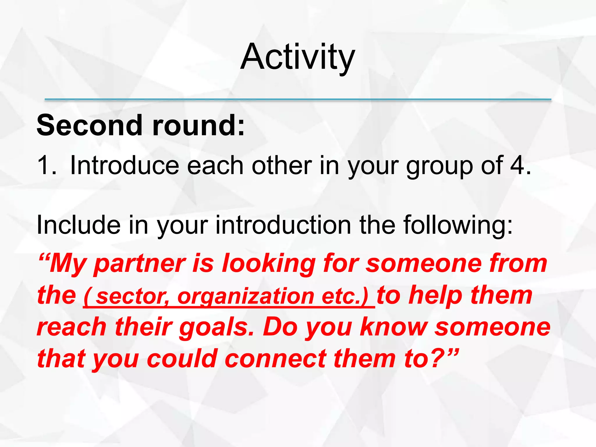 Activity
Second round:
1. Introduce each other in your group of 4.
Include in your introduction the following:
“My partner is looking for someone from
the ( sector, organization etc.) to help them
reach their goals. Do you know someone
that you could connect them to?”
 