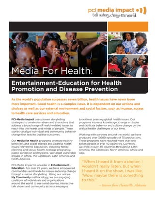 Media For Health:
As the world’s population surpasses seven billion, health issues have never been
more important. Good health is a complex issue. It is dependent on our actions and
choices as well as our external environment and social factors, such as income, access
to health care services and education.
PCI-Media Impact uses proven storytelling
strategies to create narratives and characters that
address a broad range of health-related issues to
reach into the hearts and minds of people. These
stories catalyze individual and community behavior
change that lead to positive outcomes.
Our Media for Health programs promote healthy
behaviors and social change and address health
issues relevant to population, including family
planning and sexual health, teenage pregnancy,
public sanitation and hygiene. We target vulnerable
groups in Africa, the Caribbean, Latin America and
North America.
PCI-Media Impact is a leader in Entertainment-
Education. For over 25 years, we have empowered
communities worldwide to inspire enduring change
through creative storytelling. Using our unique
My Community methodology, we are engaging
coalitions of individuals and organizations
around the world to use serial dramas, interactive
talk shows and community action campaigns
to address pressing global health issues. Our
programs increase knowledge, change attitudes
and facilitate behavior and culture change on the
critical health challenges of our time.
Working with partners around the world, we have
produced over 3,000 episodes of 75 productions.
These programs have reached more than one
billion people in over 40 countries. Currently,
we work in over 30 countries throughout Latin
America, the Caribbean, North America, Africa and
Asia.
“When I heard it from a doctor, I
wouldn’t really listen, but when
I heard it on the show, I was like,
‘Wow, maybe there is something
to this.’”
– listener from Huntsville, Alabama
Entertainment-Education for Health
Promotion and Disease Prevention
 