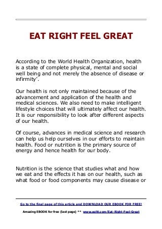 EAT RIGHT FEEL GREAT
According to the World Health Organization, health
is a state of complete physical, mental and social
well being and not merely the absence of disease or
infirmity’.
Our health is not only maintained because of the
advancement and application of the health and
medical sciences. We also need to make intelligent
lifestyle choices that will ultimately affect our health.
It is our responsibility to look after different aspects
of our health.
Of course, advances in medical science and research
can help us help ourselves in our efforts to maintain
health. Food or nutrition is the primary source of
energy and hence health for our body.
Nutrition is the science that studies what and how
we eat and the effects it has on our health, such as
what food or food components may cause disease or
Go to the final page of this article and DOWNLOAD OUR EBOOK FOR FREE!
Amazing EBOOK for free (last page) ** www.eoltt.com/Eat-Right-Feel-Great
 