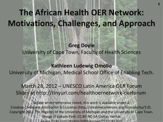 1

  The African Health OER Network:
Motivations, Challenges, and Approach

                           Greg Doyle
       University of Cape Town, Faculty of Health Sciences

                  Kathleen Ludewig Omollo
University of Michigan, Medical School Office of Enabling Tech.

      March 28, 2012 – UNESCO Latin America OER Forum
   Slides at http://tinyurl.com/healthoernetwork-oerforum
              Except where otherwise noted, this work is available under a
Creative Commons Attribution 3.0 License (http://creativecommons.org/licenses/by/3.0).
Copyright 2012 The Regents of the University of Michigan and the University of Cape Town.
                    Image of Kakum Park: CC:BY-NC-SA Civitas Veritas
 