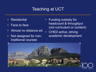 Teaching at UCT

• Residential           • Funding subsidy for
                          headcount & throughput
• Face to face
                          (not curriculum or content)
• Almost no distance ed • CHED active, strong
• Not designed for non-   academic development
  traditional courses
 