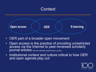 Context



   Open access            OER                E-learning


• OER part of a broader open movement
• Open access is the practice of providing unrestricted
  access via the Internet to peer-reviewed scholarly
  journal articles http://en.wikipedia.org/wiki/Open_access
• Institutional context and culture critical to how OER
  and open agenda play out
 