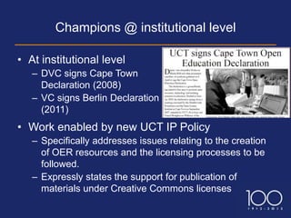 Champions @ institutional level

• At institutional level
   – DVC signs Cape Town
     Declaration (2008)
   – VC signs Berlin Declaration
     (2011)
• Work enabled by new UCT IP Policy
   – Specifically addresses issues relating to the creation
     of OER resources and the licensing processes to be
     followed.
   – Expressly states the support for publication of
     materials under Creative Commons licenses
 