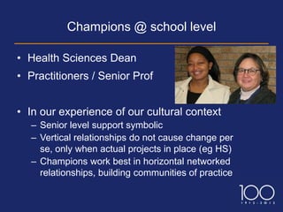 Champions @ school level

• Health Sciences Dean
• Practitioners / Senior Prof


• In our experience of our cultural context
   – Senior level support symbolic
   – Vertical relationships do not cause change per
     se, only when actual projects in place (eg HS)
   – Champions work best in horizontal networked
     relationships, building communities of practice
 