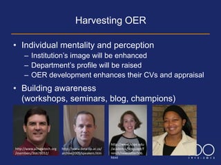Harvesting OER

• Individual mentality and perception
     – Institution’s image will be enhanced
     – Department’s profile will be raised
     – OER development enhances their CVs and appraisal
• Building awareness
  (workshops, seminars, blog, champions)




                                                       http://www.hope.edu
http://www.a2newtech.org   http://www.deta.up.ac.za/   /academic/language/f
/members/36678032/         archive2005/speakers.htm    rench/newsletterS06.
                                                       html
 