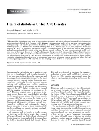 International Dental Journal 2013; 63: 26–29
     ORIGINAL ARTICLE
                                                                                                            doi: 10.1111/idj.12000




Health of dentists in United Arab Emirates
Raghad Hashim* and Khalid Al-Ali
Ajman University of Science and Technology, Ajman, UAE.




Objectives: The aims of this study were to investigate the prevalence and nature of some health and lifestyle problems
among dentists in United Arab Emirates (UAE). Method: A cross-sectional study with a one-stage complex sampling
technique using a self-reported questionnaire distributed to all 844 dentists, working in three cities (Abu Dhabi, Dubai
and Sharjah) in UAE. Results: Seven hundred and thirty-three (87%) dentists, aged 22–70 years, responded. More than
half (n = 442, 61%) of dentists do not exercise regularly. Around one-seventh of the dentists are smokers. One hundred
and eighteen dentists (16%) reported having some known systemic problem. The most common systemic health prob-
lems were cardiovascular diseases (n = 56, 8%). Conclusion: The present study indicates that the prevalence of exercise
among dentists in UAE is relatively low and some systemic health problems, especially cardiovascular diseases, are pres-
ent among dentists practicing in UAE. Cigarette consumption is relatively high in this population of dentist. Further
continuing education and investigation of the appropriate intervention to improve rates of exercise and reduce the level
of smoking among dentists in UAE is needed, and this may help reduce the level of systemic disease.

Key words: Health, exercise, smoking, dentists, UAE




Dentistry can be a stimulating and rewarding occupa-           This study was designed to investigate the prevalence
tion but is also physically and mentally demanding1.           and nature of some health and lifestyle problems of
It has been suggested that dentists lack awareness and         dentists in UAE, including occupational issues that
knowledge about managing their stress2–4. The most             relate to exercise, cigarette smoking and systemic dis-
common stressors reported include time-related pres-           eases.
sure, heavy workloads, ﬁnancial concerns, anxious
patients, staff problems, poor working conditions,
                                                               METHODS
medical emergencies in the surgery and the routine
nature of the job2,5. Failure to adapt to or contend           The present study was approved by the ethics commit-
with the working environment can predispose to ill-            tee of Ajman University of Science and Technology
ness6. The most frequent causes of premature retire-           (AUST), the General Authority for Health Services for
ment among dentists are musculoskeletal disorders              the Emirate of Abu Dhabi, Department of Health and
(29.5%), cardiovascular disease (21.1%) and neurotic           Medical Services of government of Dubai, and Minis-
symptoms (16.5%), as reported by Burke et al.7;                try of Health in UAE. This research was conducted in
therefore, practicing dentists should be aware of these        full accordance with the World Medical Association
illnesses and take steps to avoid them, especially mus-        Declaration of Helsinki and written consents were
culoskeletal problems and cardiovascular disease7.             obtained from all participants in this study.
Despite anecdotal evidence of these conditions, little            The questionnaire used in this study consists of 21
has been published on systemic problems speciﬁcally            closed-ended questions that provided information on
in relation to dentists.                                       individual characteristics such as age, gender, marital
   Self-awareness and the beneﬁts of regular exercise          status, number of years since graduation and number
are important needs. Various studies have recorded             of hours worked per week. Furthermore, information
self-perceived health and health-related behaviours of         on a range of health issues of dentists was sought,
dentists in various countries but little is known about        including exercise, cigarette smoking and systemic
the health of dentists in United Arab Emirates (UAE).          diseases. A total of 844 dentists (general dental

26                                                                                           © 2013 FDI World Dental Federation
 