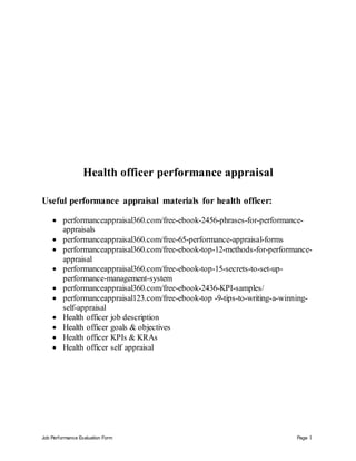Job Performance Evaluation Form Page 1
Health officer performance appraisal
Useful performance appraisal materials for health officer:
 performanceappraisal360.com/free-ebook-2456-phrases-for-performance-
appraisals
 performanceappraisal360.com/free-65-performance-appraisal-forms
 performanceappraisal360.com/free-ebook-top-12-methods-for-performance-
appraisal
 performanceappraisal360.com/free-ebook-top-15-secrets-to-set-up-
performance-management-system
 performanceappraisal360.com/free-ebook-2436-KPI-samples/
 performanceappraisal123.com/free-ebook-top -9-tips-to-writing-a-winning-
self-appraisal
 Health officer job description
 Health officer goals & objectives
 Health officer KPIs & KRAs
 Health officer self appraisal
 