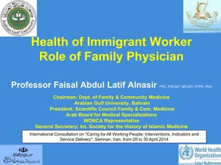 Health of Immigrant Worker
Role of Family Physician
Professor Faisal Abdul Latif Alnasir FPC, FRCGP, MICGP, FFPH, PhD
Chairman; Dept. of Family & Community Medicine
Arabian Gulf University. Bahrain
President; Scientific Council Family & Com. Medicine
Arab Board for Medical Specializations
WONCA Representative
General Secretary; Int. Society for the History of Islamic Medicine
International Consultation on "Caring for All Working People: Interventions, Indicators and
Service Delivery", Semnan, Iran, from 28 to 30 April 2014
 