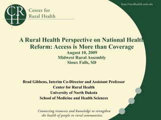 A Rural Health Perspective on National Health Reform: Access is More than Coverage August 10, 2009 Midwest Rural Assembly Sioux Falls, SD Brad Gibbens, Interim Co-Director and Assistant Professor Center for Rural Health University of North Dakota School of Medicine and Health Sciences 