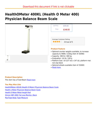 Download this document if link is not clickable


HealthOMeter 400KL (Health O Meter 400)
Physician Balance Beam Scale
                                                           List Price :   $255.00

                                                               Price :
                                                                          $146.00



                                                          Average Customer Rating

                                                                           3.9 out of 5



                                                      Product Feature
                                                      q   Optional counter weights available, to increase
                                                          capacity to 490lb / 210kg (item # 55090)
                                                      q   Capacity: 390 lb / 180 kg
                                                      q   Graduation: 1/4 lb / 100 g
                                                      q   Platform Size: 10-1/2? (w) x 14? (d), platform mat:
                                                          non-slip black
                                                      q   Optional wheels available (item # 55000)
                                                      q   Read more




Product Description
This item has a Fixed Beam Read more

You May Also Like
HealthOMeter 402LB (Health O Meter) Physician Balance Beam Scale
Health o Meter Physician Balance Beam Scale
Health O Meter Metal Height Rod
Omron HBF-306C Fat Loss Monitor, Black
MyoTape Body Tape Measure
 
