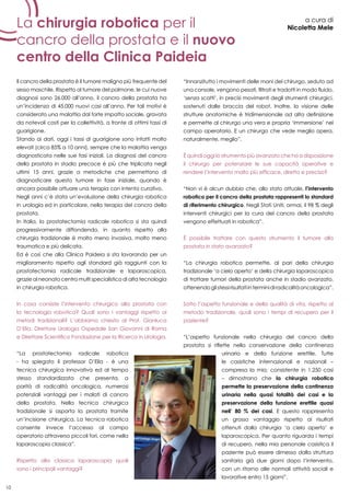 10
La chirurgia robotica per il
cancro della prostata e il nuovo
centro della Clinica Paideia
a cura di
Nicoletta Mele
Il cancro della prostata è il tumore maligno più frequente del
sesso maschile. Rispetto al tumore del polmone, le cui nuove
diagnosi sono 26.000 all’anno, il cancro della prostata ha
un’incidenza di 45.000 nuovi casi all’anno. Per tali motivi è
considerato una malattia dal forte impatto sociale, gravata
da notevoli costi per la collettività, a fronte di ottimi tassi di
guarigione.
Stando ai dati, oggi i tassi di guarigione sono infatti molto
elevati (circa 85% a 10 anni), sempre che la malattia venga
diagnosticata nelle sue fasi iniziali. La diagnosi del cancro
della prostata in stadio precoce è più che triplicata negli
ultimi 15 anni, grazie a metodiche che permettono di
diagnosticare questo tumore in fase iniziale, quando è
ancora possibile attuare una terapia con intento curativo.
Negli anni c’è stata un’evoluzione della chirurgia robotica
in urologia ed in particolare, nella terapia del cancro della
prostata.
In Italia, la prostatectomia radicale robotica si sta quindi
progressivamente diffondendo, in quanto rispetto alla
chirurgia tradizionale è molto meno invasiva, molto meno
traumatica e più delicata.
Ed è così che alla Clinica Paideia si sta lavorando per un
miglioramento rispetto agli standard già raggiunti con la
prostatectomia radicale tradizionale e laparoscopica,
grazie al neonato centro multi specialistico di alta tecnologia
in chirurgia robotica.
In cosa consiste l’intervento chirurgico alla prostata con
la tecnologia robotica? Quali sono i vantaggi rispetto ai
metodi tradizionali? L’abbiamo chiesto al Prof. Gianluca
D’Elia, Direttore Urologia Ospedale San Giovanni di Roma
e Direttore Scientifico Fondazione per la Ricerca in Urologia.
“La prostatectomia radicale robotica
- ha spiegato il professor D’Elia - è una
tecnica chirurgica innovativa ed al tempo
stesso standardizzata che presenta, a
parità di radicalità oncologica, numerosi
potenziali vantaggi per i malati di cancro
della prostata. Nella tecnica chirurgica
tradizionale si asporta la prostata tramite
un’incisione chirurgica. La tecnica robotica
consente invece l’accesso al campo
operatorio attraverso piccoli fori, come nella
laparoscopia classica”.
Rispetto alla classica laparoscopia quali
sono i principali vantaggi?
“Innanzitutto i movimenti delle mani del chirurgo, seduto ad
una console, vengono pesati, filtrati e tradotti in modo fluido,
‘senza scatti’, in precisi movimenti degli strumenti chirurgici,
sostenuti dalle braccia del robot. Inoltre, la visione delle
strutture anatomiche è tridimensionale ad alta definizione
e permette al chirurgo una vera e propria ‘immersione’ nel
campo operatorio. E un chirurgo che vede meglio opera,
naturalmente, meglio”.
È quindi oggi lo strumento più avanzato che ha a disposizione
il chirurgo per potenziare le sue capacità operative e
rendere l’intervento molto più efficace, diretto e preciso?
“Non vi è alcun dubbio che, allo stato attuale, l’intervento
robotico per il cancro della prostata rappresenti lo standard
di riferimento chirurgico. Negli Stati Uniti, ormai, il 98 % degli
interventi chirurgici per la cura del cancro della prostata
vengono effettuati in robotica”.
È possibile trattare con questo strumento il tumore alla
prostata in stato avanzato?
“La chirurgia robotica permette, al pari della chirurgia
tradizionale ‘a cielo aperto’ e della chirurgia laparoscopica
di trattare tumori della prostata anche in stadio avanzato,
ottenendoglistessirisultatiinterminidiradicalitàoncologica”.
Sotto l’aspetto funzionale e della qualità di vita, rispetto al
metodo tradizionale, quali sono i tempi di recupero per il
paziente?
“L’aspetto funzionale nella chirurgia del cancro della
prostata si riflette nella conservazione della continenza
urinaria e della funzione erettile. Tutte
le casistiche internazionali e nazionali –
compresa la mia, consistente in 1.250 casi
– dimostrano che la chirurgia robotica
permette la preservazione della continenza
urinaria nella quasi totalità dei casi e la
preservazione della funzione erettile quasi
nell’ 80 % dei casi. E questo rappresenta
un grosso vantaggio rispetto ai risultati
ottenuti dalla chirurgia ‘a cielo aperto’ e
laparoscopica. Per quanto riguarda i tempi
di recupero, nella mia personale casistica il
paziente può essere dimesso dalla struttura
sanitaria già due giorni dopo l’intervento,
con un ritorno alle normali attività sociali e
lavorative entro 15 giorni”.
 