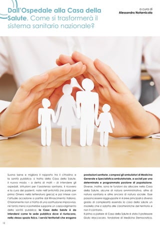 12
Dall’Ospedale alla Casa della
Salute. Come si trasformerà il
sistema sanitario nazionale?
a cura di
Alessandro Notarnicola
Suona bene e migliora il rapporto tra il cittadino e
la sanità pubblica: si tratta della Casa della Salute,
il nuovo modo – a detta di molti – di intendere gli
ospedali, istituzioni per l’assistenza sanitaria, il ricovero
e la cura dei pazienti, nate nell’antichità (ne parla per
primo Omero nella letteratura greca) e poi intese con
l’attuale accezione a partire dal Rinascimento italiano.
Chiaramente non si tratta di una sostituzione improvvisa,
né tanto meno si potrebbe supporre un capovolgimento
della sanità pubblica; la Casa della Salute è da
intendersi come la sede pubblica dove si riuniscono,
nello stesso spazio fisico, i servizi territoriali che erogano
prestazioni sanitarie, compresi gli ambulatori di Medicina
Generale e Specialistica ambulatoriale, e sociali per una
determinata e programmata porzione di popolazione.
Diverse, inoltre, sono le funzioni da allocare nella Casa
della Salute, alcune di natura amministrativa, altre di
natura sanitaria e altre ancora di natura sociale. Esse
possono essere raggruppate in 4 aree principali a diverso
grado di complessità essendo la casa della salute un
modello che si adatta alle caratteristiche del territorio e
non il contrario.
Il primo a parlare di Casa della Salute è stato il professore
Giulio Maccacaro, fondatore di Medicina Democratica,
 