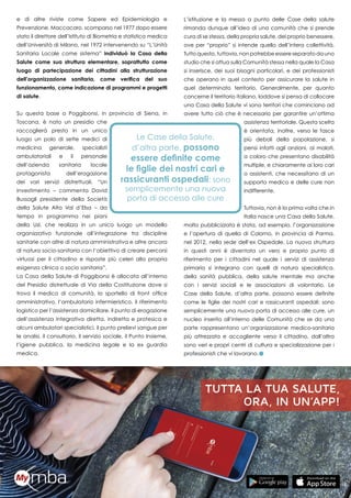 13
e di altre riviste come Sapere ed Epidemiologia e
Prevenzione. Maccacaro, scomparso nel 1977 dopo essere
stato il direttore dell’Istituto di Biometria e statistica medica
dell’Università di Milano, nel 1972 intervenendo su “L’Unità
Sanitaria Locale come sistema” individuò la Casa della
Salute come sua struttura elementare, soprattutto come
luogo di partecipazione dei cittadini alla strutturazione
dell’organizzazione sanitaria, come verifica del suo
funzionamento, come indicazione di programmi e progetti
di salute.
Su questa base a Poggibonsi, in provincia di Siena, in
Toscana, è nato un presidio che
raccoglierà presto in un unico
luogo un polo di sette medici di
medicina generale, specialisti
ambulatoriali e il personale
dell’azienda sanitaria locale
protagonista dell’erogazione
dei vari servizi distrettuali. “Un
investimento – commenta David
Bussagli presidente della Società
della Salute Alta Val d’Elsa – da
tempo in programma nei piani
della Usl, che realizza in un unico luogo un modello
organizzativo funzionale all’integrazione tra discipline
sanitarie con altre di natura amministrativa e altre ancora
di natura socio-sanitaria con l’obiettivo di creare percorsi
virtuosi per il cittadino e risposte più celeri alla propria
esigenza clinica o socio sanitaria”.
La Casa della Salute di Poggibonsi è allocata all’interno
del Presidio distrettuale di Via della Costituzione dove si
trova il medico di comunità, lo sportello di front office
amministrativo, l’ambulatorio infermieristico, il riferimento
logistico per l’assistenza domiciliare, il punto di erogazione
dell’assistenza integrativa diretta, indiretta e protesica e
alcuni ambulatori specialistici, il punto prelievi sangue per
le analisi, il consultorio, il servizio sociale, il Punto Insieme,
l’igiene pubblica, la medicina legale e la ex guardia
medica.
L’istituzione e la messa a punto delle Case della salute
rimanda dunque all’idea di una comunità che si prende
cura di se stessa, della propria salute, del proprio benessere,
ove per “proprio” si intende quello dell’intera collettività.
Tutto questo, tuttavia, non potrebbe essere separato da uno
studio che si attua sulla Comunità stessa nella quale la Casa
si inserisce, dei suoi bisogni particolari, e dei professionisti
che operano in quel contesto per assicurare la salute in
quel determinato territorio. Generalmente, per quanto
concerne il territorio italiano, laddove si pensa di collocare
una Casa della Salute vi sono territori che cominciano ad
avere tutto ciò che è necessario per garantire un’ottima
assistenza territoriale. Questa scelta
è orientata, inoltre, verso le fasce
più deboli della popolazione, si
pensi infatti agli anziani, ai malati,
a coloro che presentano disabilità
multiple, e chiaramente ai loro cari
o assistenti, che necessitano di un
supporto medico e delle cure non
indifferente.
Tuttavia, non è la prima volta che in
Italia nasce una Casa della Salute,
molto pubblicizzata è stata, ad esempio, l’organizzazione
e l’apertura di quella di Colorno, in provincia di Parma,
nel 2012, nella sede dell’ex Ospedale. La nuova struttura
in questi anni è diventata un vero e proprio punto di
riferimento per i cittadini nel quale i servizi di assistenza
primaria si integrano con quelli di natura specialistica,
della sanità pubblica, della salute mentale ma anche
con i servizi sociali e le associazioni di volontario. Le
Case della Salute, d’altra parte, possono essere definite
come le figlie dei nostri cari e rassicuranti ospedali: sono
semplicemente una nuova porta di accesso alle cure, un
nucleo inserito all’interno delle Comunità che se da una
parte rappresentano un’organizzazione medico-sanitaria
più attrezzata e accogliente verso il cittadino, dall’altra
sono veri e propri centri di cultura e specializzazione per i
professionisti che vi lavorano.
 