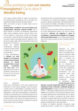 14
Cosa portiamo con noi mentre
mangiamo? Ce lo dice il
Mindful Eating
a cura di
Cristiana Ficoneri
Cos’è questo Mindful Eating? In Italiano lo traduciamo
con Alimentazione Consapevole, ed è nient’altro che
l’applicazione della Mindfulness all’alimentazione.
Detto così sembra un gioco di parole, allora cos’è la
Mindfulness…
La parola inglese “mindfulness” può essere tradotta come
consapevolezza, attenzione, presenza mentale. Non è
facile tradurre il concetto di Mindfulness (proveniente
dalla cultura buddhista) perché essendo molto vasto
è stato utilizzato a seconda dei contesti per intendere
cose diverse. è salito alla ribalta mondiale grazie al fatto
che alcuni medici e psicologi americani dagli anni ‘70 in
poi hanno ideato degli “interventi terapeutici basati sulla
Mindfulness” che traevano
spunto da tradizioni
contemplative millenarie
e potevano essere studiati
e validati da un punto di
vista scientifico.
Si tratta sostanzialmente
di coltivare uno stato
mentale in cui la persona
ascolta e osserva le proprie
emozioni, le proprie
sensazioni fisiche e i propri
pensieri, accettandoli
così come sono, senza
giudicarli, senza cercare di
modificarli, né bloccarli. Si
sta con ciò che c’è, nulla
è sbagliato o proibito.
E funziona per la salute?
Come dimostrano
molti studi la Mindfulness è stata parte integrante del
trattamento di tanti disturbi fisiologici (come la psoriasi,
il dolore cronico, la ﬁbromialgia) e psicologici (come la
depressione, i disturbi del sonno, disturbi d’ansia, ADHD,
dipendenze e varie altre psicopatologie), e la letteratura
scientifica ha confermato che ci sono effetti positivi che si
devono al miglioramento della regolazione dell’attenzione
e delle emozioni e dei processi di controllo esecutivo. In
alcuni casi sono stati riscontrati dei cambiamenti strutturali
a livello della corteccia cerebrale.
E l’alimentazione?
Naturalmente esiste un Mindful Eating inteso come pratica
di Mindfulness più strettamente religiosa e all’estremo
oppostolavulgatamodaioladella“dietadellaMindfulness”
(a mio parere una terribile contraddizione in termini), ma
qui stiamo parlando di Mindfulness intesa come intervento
terapeutico.
Anche se l’applicazione della Mindfulness all’alimentazione
è di data relativamente recente, vari studi ne hanno
testimoniato l’efficacia nel migliorare il senso di
accettazione, i comportamenti di abbuffata e il mangiare
sotto la spinta delle emozioni, con un riflesso sulla perdita di
peso anche quando questo non era un obiettivo esplicito
degli studi.
Come ci si può avvicinare
al Mindful Eating?
Seguendo un corso
apposito ad esempio. In
Italia è una realtà nuova,
presente soprattutto nelle
città più grandi. Un corso
tipico è costituito da
8/9 incontri a cadenza
settimanale, condotti
da un insegnante di
Mindfulness,chepuòavere
anche altre competenze
di tipo psicologico o
nutrizionistico, ma che
soprattutto deve aver
seguito un training
specifico, nutrito da una
comprovata pratica
di Mindfulness. Sono
incontri di gruppo in cui si
alternano momenti esperienziali costituiti da pratiche di
meditazione formali o informali e meditazioni guidate su
argomenti specifici (immagine corporea, peso, appetito e
sazietà...). L’idea della meditazione può suscitare timore o
diffidenza ma all’interno del corso essa è pensata come
un training dell’attenzione assolutamente laico, in grado
di rendere le persone consapevoli dei propri schemi
automatici e liberarsi dall’eccessiva reattività, nonchè di
fermarsi ad ascoltare quei segnali fisiologici che devono
guidare il comportamento verso il benessere.
In pratica ciò significa diventare consapevoli delle
opportunità positive e nutrienti che ci vengono offerte
 