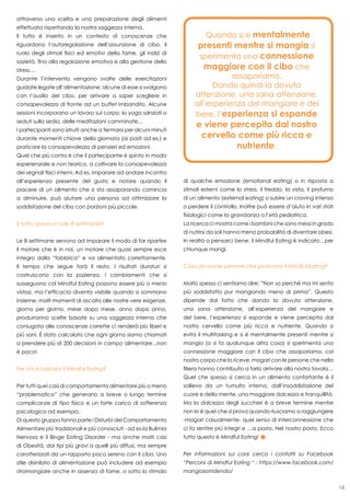 15
attraverso una scelta e una preparazione degli alimenti
effettuata rispettando la nostra saggezza interna.
Il tutto è inserito in un contesto di conoscenze che
riguardano l’autoregolazione dell’assunzione di cibo, il
ruolo degli stimoli fisici ed emotivi della fame, gli indizi di
sazietà, fino alla regolazione emotiva e alla gestione dello
stress…
Durante l’intervento vengono svolte delle esercitazioni
guidate legate all’alimentazione: alcune di esse si svolgono
con l’ausilio del cibo, per arrivare a saper scegliere in
consapevolezza di fronte ad un buffet imbandito. Alcune
sessioni incorporano un lavoro sul corpo: lo yoga sdraiati o
seduti sulla sedia, delle meditazioni camminate…
I partecipanti sono istruiti anche a fermarsi per alcuni minuti
durante momenti chiave della giornata (ai pasti ad es.) e
praticare la consapevolezza di pensieri ed emozioni.
Quel che più conta è che il partecipante è spinto in modo
esperienziale e non teorico, a coltivare la consapevolezza
dei segnali fisici interni. Ad es. imparare ad andare incontro
all’esperienza presente del gusto e notare quando il
piacere di un alimento che si sta assaporando comincia
a diminuire, può aiutare una persona ad ottimizzare la
soddisfazione del cibo con porzioni più piccole.
E tutto questo in sole 8 settimane?
Le 8 settimane servono ad imparare il modo di far ripartire
il motore che è in noi, un motore che quasi sempre esce
integro dalla “fabbrica” e va alimentato correttamente.
Il tempo che segue farà il resto. I risultati duraturi si
costruiscono con la pazienza. I cambiamenti che si
susseguono col Mindful Eating possono essere più o meno
vistosi, ma l’efficacia diventa visibile quando si sommano
insieme: molti momenti di ascolto alle nostre vere esigenze,
giorno per giorno, mese dopo mese, anno dopo anno,
produrranno scelte basate su una saggezza interna che
coniugata alle conoscenze corrette ci renderà più liberi e
più sani. è stato calcolato che ogni giorno siamo chiamati
a prendere più di 200 decisioni in campo alimentare...non
è poco!
Per chi è indicato il Mindful Eating?
Per tutti quei casi di comportamento alimentare più o meno
“problematico” che generano a breve o lungo termine
complicanze di tipo fisico e un forte carico di sofferenza
psicologica ad esempio.
Di questo gruppo fanno parte i Disturbi del Comportamento
Alimentare più tradizionali e più conosciuti - ad es.la Bulimia
Nervosa e il Binge Eating Disorder - ma anche molti casi
di Obesità, dai tipi più gravi a quelli più diffusi, ma sempre
caratterizzati da un rapporto poco sereno con il cibo. Uno
stile disinibito di alimentazione può includere ad esempio
stramangiare anche in assenza di fame, o sotto lo stimolo
di qualche emozione (emotional eating) o in risposta a
stimoli esterni come lo stress, il freddo, la vista, il profumo
di un alimento (external eating) o subire un craving intenso
o perdere il controllo. Inoltre può essere d’aiuto in vari stati
fisiologici come la gravidanza o l’età pediatrica.
La ricerca ci mostra come i bambini che sono messi in grado
di nutrirsi da soli hanno meno probabilità di diventare obesi.
In realtà a pensarci bene, il Mindful Eating è indicato…per
chiunque mangi.
Cosa dicono le persone che praticano il Mindful Eating?
Molto spesso ci sentiamo dire: ”Non so perchè ma mi sento
più soddisfatto pur mangiando meno di prima”. Questo
dipende dal fatto che dando la dovuta attenzione,
una sana attenzione, all’esperienza del mangiare e
del bere, l’esperienza si espande e viene percepita dal
nostro cervello come più ricca e nutriente. Quando si
evita il multitasking e si è mentalmente presenti mentre si
mangia (o si fa qualunque altra cosa) si sperimenta una
connessione maggiore con il cibo che assaporiamo, col
nostro corpo che lo riceve, magari con le persone che nella
filiera hanno contribuito a farlo arrivare alla nostra tavola…
Quel che spesso si cerca in un alimento confortante è il
sollievo da un tumulto interno, dall’insoddisfazione del
cuore e della mente, una maggiore dolcezza e tranquillità.
Ma la dolcezza degli zuccheri è a breve termine mentre
non lo è quel che si prova quando riusciamo a raggiungere
-magari casualmente- quel senso di interconnessione che
ci fa sentire più integri e …a posto. Nel nostro posto. Ecco
tutto questo è Mindful Eating!
Per informazioni sui corsi cerca i contatti su Facebook
“Percorsi di Mindful Eating “ : https://www.facebook.com/
mangiasorridendo/
Quando si è mentalmente
presenti mentre si mangia si
sperimenta una connessione
maggiore con il cibo che
assaporiamo.
Dando quindi la dovuta
attenzione, una sana attenzione,
all’esperienza del mangiare e del
bere, l’esperienza si espande
e viene percepita dal nostro
cervello come più ricca e
nutriente.
 