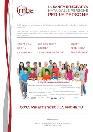 Nessuna distinzione per numero di componenti della famiglia
Nessuna distinzione di età
Sussidi per Single o Nucleo famigliare
Detraibilità fiscale (Art. 15 TUIR)
Nessuna disdetta all’associato
Durata del rapporto associativo illimitata
Soci e non “numeri”
perché abbiamo scelto mba?
rimborso interventi
home test
alta diagnostica
assistenza rimborso ticket
conservazione cellule staminali
visite specialistichesussidi per tutti check up
MBA si pone come “supplemento” alle carenze, ad oggi evidenti, del Servizio Sanitario
Nazionale.
L’innovazione dei Sussidi che mette a disposizione dei propri associati identifica da
sempre MBA come una vera “Sanità Integrativa” volta a migliorare la qualità di vita
degli aderenti.
Mutua MBA
Tel. +39 06 90198060 - Fax +39 06 61568364
www.mbamutua.org
 