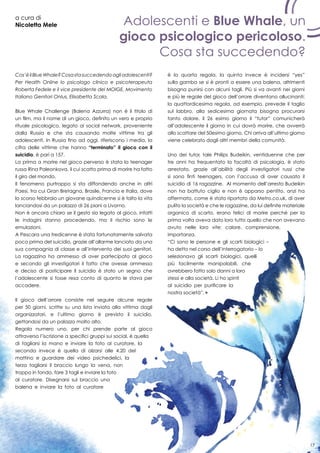 17
a cura di
Nicoletta Mele Adolescenti e Blue Whale, un
gioco psicologico pericoloso.
Cosa sta succedendo?
17
Cos’èilBlueWhale?Cosastasuccedendoagliadolescenti?
Per Health Online lo psicologo clinico e psicoterapeuta
Roberta Fedele e il vice presidente del MOIGE, Movimento
Italiano Genitori Onlus, Elisabetta Scala.
Blue Whale Challenge (Balena Azzurra) non è il titolo di
un film, ma il nome di un gioco, definito un vero e proprio
rituale psicologico, legato ai social network, proveniente
dalla Russia e che sta causando molte vittime tra gli
adolescenti. In Russia fino ad oggi, riferiscono i media, la
cifra delle vittime che hanno “terminato” il gioco con il
suicidio, è pari a 157.
La prima a morire nel gioco perverso è stata la teenager
russa Rina Paleonkova, il cui scatto prima di morire ha fatto
il giro del mondo.
Il fenomeno purtroppo si sta diffondendo anche in altri
Paesi, tra cui Gran Bretagna, Brasile, Francia e Italia, dove
lo scorso febbraio un giovane quindicenne si è tolto la vita
lanciandosi da un palazzo di 26 piani a Livorno.
Non è ancora chiaro se il gesto sia legato al gioco, infatti
le indagini stanno procedendo, ma il rischio sono le
emulazioni.
A Pescara una tredicenne è stata fortunatamente salvata
poco prima del suicidio, grazie all’allarme lanciato da una
sua compagnia di classe e all’intervento dei suoi genitori.
La ragazzina ha ammesso di aver partecipato al gioco
e secondo gli investigatori il fatto che avesse ammesso
e deciso di posticipare il suicidio è stato un segno che
l’adolescente si fosse resa conto di quanto le stava per
accadere.
Il gioco dell’orrore consiste nel seguire alcune regole
per 50 giorni, scritte su una lista inviata alla vittima dagli
organizzatori, e l’ultimo giorno è previsto il suicidio,
gettandosi da un palazzo molto alto.
Regola numero uno, per chi prende parte al gioco
attraverso l’iscrizione a specifici gruppi sui social, è quella
di tagliarsi la mano e inviare la foto al curatore, la
seconda invece è quella di alzarsi alle 4.20 del
mattino e guardare dei video psichedelici, la
terza tagliarsi il braccio lungo la vena, non
troppo in fondo, fare 3 tagli e inviare la foto
al curatore. Disegnarsi sul braccio una
balena e inviare la foto al curatore
è la quarta regola, la quinta invece è incidersi “yes”
sulla gamba se si è pronti a essere una balena, altrimenti
bisogna punirsi con alcuni tagli. Più si va avanti nei giorni
e più le regole del gioco dell’orrore diventano allucinanti:
la quattordicesima regola, ad esempio, prevede il taglio
sul labbro, alla sedicesima giornata bisogna procurarsi
tanto dolore. il 26 esimo giorno il “tutor” comunicherà
all’adolescente il giorno in cui dovrà morire, che avverrà
allo scattare del 50esimo giorno. Chi arriva all’ultimo giorno
viene celebrato dagli altri membri della comunità.
Uno dei tutor, tale Philips Budeikin, ventiduenne che per
tre anni ha frequentato la facoltà di psicologia, è stato
arrestato, grazie all’abilità degli investigatori russi che
si sono finti teenagers, con l’accusa di aver causato il
suicidio di 16 ragazzine. Al momento dell’arresto Budeikin
non ha battuto ciglio e non è apparso pentito, anzi ha
affermato, come è stato riportato da Metro.co.uk, di aver
pulito la società e che le ragazzine, da lui definite materiale
organico di scarto, erano felici di morire perché per la
prima volta aveva dato loro tutto quello che non avevano
avuto nelle loro vite: calore, comprensione,
importanza.
“Ci sono le persone e gli scarti biologici –
ha detto nel corso dell’interrogatorio – Io
selezionavo gli scarti biologici, quelli
più facilmente manipolabili, che
avrebbero fatto solo danni a loro
stessi e alla società. Li ho spinti
al suicidio per purificare la
nostra società”.
17
 