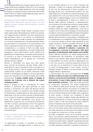 18
Cosa spinge gli adolescenti di oggi a seguire rituali con un
tragico finale senza possibilità di ritorno? E com’è possibile
manipolare le menti degli adolescenti tanto da spingerli
per 50 giorni a sottoporsi a torture continue fino alla morte?
Health Online ha chiesto il parere dello psicologo clinico e
psicoterapeuta Roberta Fedele.
Gli adolescenti e le loro fragilità. Far parte di una comunità
agghiacciante denominata “club dei suicidi”, fa sì che i
ragazzini si sentano compresi, amati e importanti, come ha
detto Budeikin?
“Il fenomeno del Blue Whale sembra cavalcare alcuni
degli aspetti propri dell’adolescenza esistenti da sempre,
con l’aggiunta però di elementi che sono assolutamente
figli del periodo storico in cui viviamo. Le caratteristiche
dell’adolescenza sono quelle di sempre, ma si dispiegano
in un mondo contemporaneo così profondamente diverso
per gli strumenti di conoscenza e di comunicazione che
vanno a generare il formarsi di nuovi sistemi di significato.
L’adolescenza è un periodo di forte crisi dello spazio
mentale e della sua integrazione, che vede l’adolescente
impegnato in vari compiti evolutivi, quali il conflitto tra la
dipendenza e l’indipendenza, il processo di individuazione,
la chiusura in se stessi e l’isolamento, l’importanza che
riveste l’appartenenza ad un gruppo ed i movimenti
identitari ad esso collegati.
Sembra in particolare che questi due ultimi aspetti
siano coinvolti nel fenomeno del Blue Whale. Infatti, il
partecipare al “gioco” prevede l’entrare a far parte di un
certo gruppo ed esso, come la maggior parte dei gruppi
adolescenziali, scatena al suo interno dinamiche molto
intense, è caratterizzato da rigidità e chiusura agli adulti e
spesso chi vi appartiene ne accetta le regole e le modalità
comunicative. Il gruppo soddisfa spesso un bisogno di
sicurezza che il giovane vive in relazione alla propria
confusione emotiva.
Spesso il gruppo di pari si contrappone al nucleo
familiare, in particolare alle figure genitoriali, le quali
tendono a conservare una visione del giovane ancora
associata a quella di un bambino; esso soddisfa bisogni
di orientamento, di elaborazione di valori diversi da quelli
degli adulti, e dà vita ad intensi processi di identificazione
su cui si basa la coesione e l’organizzazione del gruppo
stesso. Tali movimenti identificatori sono ancora più
significativi se il giovane vive una situazione di isolamento
e di ritiro in se stesso, percependosi come l’unico garante
della propria assoluta autonomia. Ecco quindi che il
senso di appartenenza e il sentirsi compreso svolgono un
importante peso”.
Il gioco macabro prevede prove fisiche di autolesionismo
di difficile comprensione. Cosa spinge un ragazzino a
compiere gesti di questo tipo?
“In adolescenza il suicidio o il tentativo di suicidio si
identifica come un passaggio all’atto, o acting out, che
è una modalità difensiva di cui si serve l’individuo per
affrontare i conflitti e le angosce caratteristici della fase
di vita che sta attraversando. È bene ricordare che i
passaggi all’atto sono comportamenti presenti non solo
negli adolescenti che presentano disturbi psicologici ma in
ogni adolescente e che assumono le forme più disparate
quali fughe, il vagabondaggio, il furto e le manifestazioni
di etero e autoaggressività. Si tratta di un arresto o un
disturbo delle capacità simboliche e rappresentative,
una confusione fra la dimensione interna e quella esterna,
tra quella soggettiva e quella oggettiva. Il disagio non
avrebbe parole per essere rappresentato, cosa che lo
inquadra come il meccanismo prelogico e preverbale per
eccellenza, senza alcuna possibilità di pensiero introspettivo
o basato sulla internalizzazione e sul pensiero verbale.
Rispetto alla domanda su cosa li spinge, andrebbero presi
in considerazione una molteplicità di fattori ed il significato
va comunque sempre ricercato nella specificità di ogni
singola situazione; tuttavia è possibile individuare alcune
situazioni ricorrenti: ci potrebbe essere una difficoltà
a tollerare i sentimenti di solitudine e isolamento che
accompagnano il processo di separazione dalle figure
parentali e di individuazione della propria nuova identità.
Questa difficoltà potrebbe non essere adeguatamente
controbilanciata dal sentimento di acquisizione della
propria nuova identità, delle proprie personali capacità
e responsabilità, ma invece sfociare in depressione che,
in certi casi, aumenta a dismisura soprattutto perché ha
a che fare con un sentimento di scarsa stima di Sé ed
un vissuto di inadeguatezza a nuovi compiti. Ancora il
fisiologico bisogno di sfidare, che resta sempre una delle
maggiori difese in adolescenza.
La trasformazione del corpo nell’adolescenza: il tentato
suicidio è un attacco al corpo che a tratti è percepito come
estraneo, sconosciuto ed incontrollabile, non appartenente
al Sé psichico. Il corpo è allora oggetto di odio e non più
fonte potenziale di piacere. L’idea del suicidio permette
di compensare l’impotenza che assale l’adolescente
che, a differenza dello spazio mentale, non esercita alcun
controllo su quello corporeo. Ma questo è un conflitto che
deve assolutamente rimanere nella testa, a livello psichico.
Ancora la fantasia di essere salvati dalla morte, la speranza
di poter trovare o ritrovare una condizione di pace
attraverso il suicidio, di sollievo rispetto alle difficoltà che
si stanno attraversando. A questa fantasia se ne aggiunge
spesso un’altra, e cioè che mediante la morte si attesti la
propria onnipotenza ed il trionfo di Sé sulla realtà.
In molti casi di suicidio c’è il bisogno di trasformare in azione
attiva ciò che dovrà essere subìto passivamente, ancora
una volta, esercitare una certa dose di controllo su se stessi
e su quello che, anche se in un futuro, accadrà.
Va inoltre considerato il fatto che le condotte suicidarie
hanno una profonda valenza relazionale. Il suicidio, atto
solitariopereccellenza,èsempreancherivoltomentalmente
a qualcuno in particolare o “agli altri” in generale. Secondo
Pietropolli Charmet (2009) l’adolescente suicidario lancia
una sfida prepotente all’adulto: il genitore è chiamato a
 