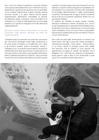 19
fare i conti con l’estrema impotenza e l’enorme distanza
che lo separa dall’adolescente e con i sentimenti di paura,
disperazione e sgomento per qualcosa che è impensabile
e che si palesa violentemente. Il gesto suicidale, sempre
secondo l’autore, è un gesto violento perché, seppur
rappresentativo dell’estrema impossibilità di pensare
ed elaborare rabbia e delusione, vissuti annichilenti e di
umiliazione, è un attacco dell’adolescente al senso della
relazione con i genitori e imprigiona tutti nella alternanza
colpa/espiazione”.
Alla base di questo perverso meccanismo c’è una forte
conoscenza degli elementi psicologici da parte dei
creatori del gioco?
“Potrebbe esserci sicuramente una profonda conoscenza
dei meccanismi psicologici propri della adolescenza e
di come questi si incastrino e si amplifichino con i mezzi
e gli strumenti moderni, quali la tecnologia, internet, i
videogiochi, ecc. Il computer diventa spesso una specie di
versione altra di se stessi, senza di esso ci si sente persi e si è
fuori dal mondo; lo psichiatra e psicoanalista statunitense
Glen O’ Gabbard ha parlato di “Cyber-Se’”. Esso può fornire
in pochi secondi così tante informazioni e così tanti contatti
e relazioni, che però spesso hanno più il sapore di una non
relazione, in quanto si tratta di rapporti che potrebbero non
concretizzarsi mai, rimanendo nel limbo del cyberspazio.
Le tecnologie dell’informazione e della comunicazione
consentono all’adolescente di oggi di ridurre il confronto
faccia a faccia e di sostituire l’esperienza diretta con una
percezione mediata.
Ci sarebbe da chiedersi se essere sempre connessi,
attraverso smartphone, internet, Facebook, ecc. muta il
modo di rappresentarsi, se permette di ammorbidire il senso
di solitudine che nasce in adolescenza, e se quindi questo
vada considerato come una nuova forma di gruppalità,
oppure lascia l’adolescente più che mai isolato e chiuso in
un suo mondo illusorio”.
Sono state raccolte delle testimonianze di mamme che
hanno perso i loro figli a causa del “rituale psicologico”.
“Sembravano tranquille – hanno detto – anche il giorno
in cui hanno deciso di suicidarsi hanno fatto quello
che facevano tutte le mattine. Ci sono persone che
garantiscono ai ragazzi di ‘salvarli’ dai problemi che li
affliggono, ma i nostri figli non soffrivano di depressione,
erano giovani, solari e pieni di vita. Partecipare a quel
‘gioco’ li ha cambiati e portati alla morte”.
 