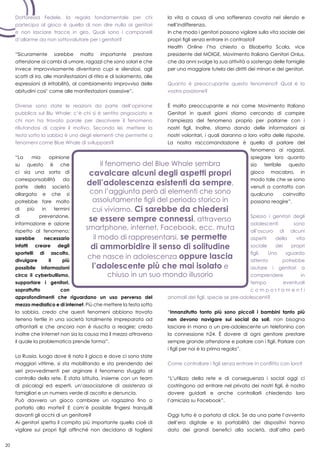 20
la vita a causa di una sofferenza covata nel silenzio e
nell’indifferenza.
In che modo i genitori possono vigilare sulla vita sociale dei
propri figli senza entrare in contrasto?
Health Online l’ha chiesto a Elisabetta Scala, vice
presidente del MOIGE, Movimento Italiano Genitori Onlus,
che da anni svolge la sua attività a sostengo delle famiglie
per una maggiore tutela dei diritti dei minori e dei genitori.
Quanto è preoccupante questo fenomeno? Qual è la
vostra posizione?
È molto preoccupante e noi come Movimento Italiano
Genitori in questi giorni stiamo cercando di campire
l’ampiezza del fenomeno proprio per parlarne con i
nostri figli. Inoltre, stiamo dando delle informazioni ai
nostri volontari, i quali daranno a loro volta delle risposte.
La nostra raccomandazione è quella di parlare del
fenomeno ai ragazzi,
spiegare loro quanto
sia terribile questo
gioco macabro, in
modo tale che se sono
venuti a contatto con
qualcuno coinvolto
possano reagire”.
Spesso i genitori degli
adolescenti sono
all’oscuro di alcuni
aspetti della vita
sociale dei propri
figli. Uno sguardo
attento potrebbe
aiutare i genitori a
comprendere in
tempo eventuali
c o m p o r t a m e n t i
anomali dei figli, specie se pre-adolescenti?
“Innanzitutto tanto più sono piccoli i bambini tanto più
non devono navigare sui social da soli, non bisogna
lasciare in mano a un pre-adolescente un telefonino con
la connessione h24. È dovere di ogni genitore prestare
sempre grande attenzione e parlare con i figli. Parlare con
i figli per noi è la prima regola”.
Come controllare i figli senza entrare in conflitto con loro?
“L’utilizzo della rete e di conseguenza i social oggi ci
costringono ad entrare nel privato dei nostri figli, è nostro
dovere guidarli e anche controllarli chiedendo loro
l’amicizia su Facebook”.
Oggi tutto è a portata di click. Se da una parte l’avvento
dell’era digitale e la portabilità dei dispositivi hanno
dato dei grandi benefici alla società, dall’altra però
Dottoressa Fedele, la regola fondamentale per chi
partecipa al gioco è quella di non dire nulla ai genitori
e non lasciare tracce in giro. Quali sono i campanelli
d’allarme da non sottovalutare per i genitori?
“Sicuramente sarebbe molto importante prestare
attenzione ai cambi di umore, ragazzi che sono solari e che
invece improvvisamente diventano cupi e silenziosi, agli
scatti di ira, alle manifestazioni di ritiro e di isolamento, alle
espressioni di irritabilità, al cambiamento improvviso delle
abitudini cosi’ come alle manifestazioni ossessive”.
Diverse sono state le reazioni da parte dell’opinione
pubblica sul Blu Whale: c’è chi si è sentito angosciato e
chi non ha trovato parole per descrivere il fenomeno
rifiutandosi di capire il motivo. Secondo lei, mettere la
testa sotto la sabbia è uno degli elementi che permette a
fenomeni come Blue Whale di svilupparsi?
“La mia opinione
su questo è che
ci sia una sorta di
corresponsabilità da
parte della società
allargata e che si
potrebbe fare molto
di più in termini
di prevenzione,
informazione e azione
rispetto al fenomeno;
sarebbe necessario
infatti creare degli
sportelli di ascolto,
divulgare il più
possibile informazioni
circa il cyberbullismo,
supportare i genitori,
soprattutto con
approfondimenti che riguardano un uso perverso del
mezzo mediatico e di internet. Più che mettere la testa sotto
la sabbia, credo che questi fenomeni abbiano trovato
terreno fertile in una società totalmente impreparata ad
affrontarli e che ancora non è riuscita a reagire; credo
inoltre che internet non sia la causa ma il mezzo attraverso
il quale la problematica prende forma”.
La Russia, luogo dove è nato il gioco e dove ci sono state
maggiori vittime, si sta mobilitando e sta prendendo dei
seri provvedimenti per arginare il fenomeno sfuggito al
controllo della rete. È stata istituita, insieme con un team
di psicologi ed esperti, un’associazione di assistenza ai
famigliari e un numero verde di ascolto e denuncia.
Può davvero un gioco cambiare un ragazzino fino a
portarlo alla morte? E com’è possibile fingersi tranquilli
davanti gli occhi di un genitore?
Ai genitori spetta il compito più importante quello cioè di
vigilare sui propri figli affinché non decidano di togliersi
 