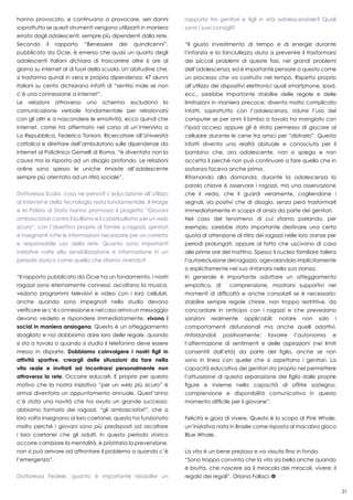 21
hanno provocato, e continuano a provocare, seri danni
soprattutto se questi strumenti vengono utilizzarti in maniera
errata dagli adolescenti, sempre più dipendenti dalla rete.
Secondo il rapporto “Benessere dei quindicenni”,
pubblicato da Ocse, è emerso che quasi un quarto degli
adolescenti italiani dichiara di trascorrere oltre 6 ore al
giorno su internet al di fuori della scuola. Un’abitudine che,
si trasforma quindi in vera e propria dipendenza: 47 alunni
italiani su cento dichiarano infatti di “sentirsi male se non
c’è una connessione a internet”.
Le relazioni attraverso uno schermo escludono la
comunicazione verbale fondamentale per relazionarsi
con gli altri e a nascondere le emotività, ecco quindi che
internet, come ha affermato nel corso di un’intervista a
La Repubblica, Federico Tonioni, Ricercatore all’Università
cattolica e direttore dell’ambulatorio sulle dipendenze da
internet al Policlinico Gemelli di Roma, “è diventato non la
causa ma la risposta ad un disagio profondo. Le relazioni
online sono spesso le uniche rimaste all’adolescente
sempre più orientato ad un ritiro sociale”.
Dottoressa Scala, cosa ne pensa? L’educazione all’utilizzo
di internet e della tecnologia resta fondamentale. Il Moige
e la Polizia di Stato hanno promosso il progetto “Giovani
ambasciatori contro il bullismo e il cyberbullismo per un web
sicuro”, con l’obiettivo proprio di fornire a ragazzi, genitori
e insegnanti tutte le informazioni necessarie per un corretto
e responsabile uso della rete. Quanto sono importanti
iniziative volte alla sensibilizzazione e informazione in un
periodo storico come quello che stiamo vivendo?
“Il rapporto pubblicato da Ocse ha un fondamento, i nostri
ragazzi sono eternamente connessi: ascoltano la musica,
vedono programmi televisivi e video con i loro cellulari,
anche quando sono impegnati nello studio devono
verificare se c’è connessione e nel caso arriva un messaggio
devono vederlo e rispondere immediatamente, vivono i
social in maniera ansiogena. Questo è un atteggiamento
sbagliato e noi dobbiamo dare loro delle regole, quando
si sta a tavola o quando si studia il telefonino deve essere
messo in disparte. Dobbiamo coinvolgere i nostri figli in
attività sportive, creargli delle situazioni da fare nella
vita reale e invitarli ad incontrarsi personalmente non
attraverso la rete. Occorre educarli. E proprio per questo
motivo che la nostra iniziativa “per un web più sicuro” è
ormai diventata un appuntamento annuale. Quest’anno
c’è stata una novità che ha avuto un grande successo:
abbiamo formato dei ragazzi, “gli ambasciatori”, che a
loro volta insegnano ai loro coetanei, questo ha funzionato
molto perché i giovani sono più predisposti ad ascoltare
i loro coetanei che gli adulti. In questo periodo storico
occorre cambiare la mentalità, è prioritaria la prevenzione,
non si può arrivare ad affrontare il problema a quando c’è
l’emergenza”.
Dottoressa Fedele, quanto è importante ristabilire un
rapporto tra genitori e figli in età adolescenziale? Quali
sono i suoi consigli?
“Il giusto investimento di tempo e di energie durante
l’infanzia e la fanciullezza aiuta a prevenire il trasformarsi
dei piccoli problemi di queste fasi, nei grandi problemi
dell’adolescenza, ed è importante pensare a questo come
un processo che va costruito nel tempo. Rispetto proprio
all’utilizzo dei dispositivi elettronici quali smartphone, ipad,
ecc., sarebbe importante stabilire delle regole e delle
limitazioni in maniera precoce; diventa molto complicato
infatti, soprattutto con l’adolescenza, ridurre l’uso del
computer se per anni il bimbo a tavola ha mangiato con
l’ipad acceso oppure gli è stato permesso di giocare al
cellulare durante le cene tra amici per “distrarlo”. Questa
infatti diventa una realtà abituale e conosciuta per il
bambino che, ora adolescente, non si spiega e non
accetta il perché non può continuare a fare quello che in
sostanza faceva anche prima.
Ritornando alla domanda, durante la adolescenza la
parola chiave è osservare i ragazzi, ma una osservazione
che li veda, che li guardi veramente, cogliendone i
segnali, sia positivi che di disagio, senza però trasformarli
immediatamente in scoppi di ansia da parte dei genitori.
Nel caso del fenomeno di cui stiamo parlando, per
esempio, sarebbe stato importante destinare una certa
quota di attenzione al ritiro dei ragazzi nelle loro stanze per
periodi prolungati, oppure al fatto che uscivano di casa
alle prime ore del mattino. Spesso il nucleo familiare tollera
l’autoreclusione del ragazzo, agevolandolo implicitamente
o esplicitamente nel suo rintanarsi nella sua stanza.
In generale è importante adottare un atteggiamento
empatico, di comprensione, mostrarsi supportivi nei
momenti di difficoltà e anche consolarli se è necessario;
stabilire sempre regole chiare, non troppo restrittive, da
concordare in anticipo con i ragazzi e che prevedano
sanzioni realmente applicabili; notare non solo i
comportamenti disfunzionali ma anche quelli adattivi,
rinforzandoli positivamente; favorire l’autonomia e
l’affermazione di sentimenti e delle aspirazioni (nei limiti
consentiti dall’età) da parte del figlio, anche se non
sono in linea con quelle che si aspettano i genitori. La
capacità educativa dei genitori sta proprio nel permettere
l’attuazione di questa separazione del figlio dalle proprie
figure e insieme nella capacità di offrire sostegno,
comprensione e disponibilità comunicativa in questo
momento difficile per il giovane”.
Felicità e gioia di vivere. Questo è lo scopo di Pink Whale,
un’iniziativa nata in Brasile come risposta al macabro gioco
Blue Whale.
La vita è un bene prezioso e va vissuta fino in fondo.
“Sono troppo convinta che la vita sia bella anche quando
è brutta, che nascere sia il miracolo dei miracoli, vivere: il
regalo dei regali”. Oriana Fallaci.
 