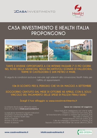 Tante e diverse opportunità a chi intende passare 7 o più giorni
nel nord della Sardegna, negli incantevoli scenari di Valledoria,
Terme di Casteldoria e San Pietro a Mare.
Di seguito le condizioni esclusive riservate agli aderenti alla convenzione Health Italia, per
l’affitto di appartamenti:
	 10% di sconto per il periodo che va da Maggio a Settembre
Soggiorno gratuito dal mese di Ottobre ad Aprile, con il solo
vincolo del pagamento delle spese di pulizia finali (60€)
Scegli il tuo alloggio su www.casainvestimento.it
ITALIA
casa investimento e health italia
propongono
La richiesta dovrà essere effettuata tramite
l’invio di una mail a info@casainvestimento.it.
La mail dovrà riportare le seguenti indicazioni:
Oggetto: Convenzione Health Italia
Allegato: Tesserino Health Italia
Nome e Cognome
Periodo e struttura scelte
Numero di persone
Spese non comprese nel soggiorno:
Pulizie finali_60 € (obbligatorio con tutte le tariffe)
Check-in o Check-Out fuori orario_20 €
Set biancheria letto e bagno su richiesta (per persona)_20 €
Telo mare su richiesta_5 €
Animali domestici. Extra per pulizie_20 €
Culla da campeggio e biancheria su richiesta_20 €
Deposito cauzionale rimborsabile (da versare all’arrivo)_200 €
www.casainvestimento.it info@casainvestimento.it
 