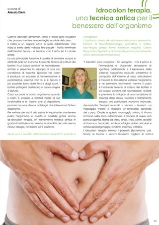 23
a cura di
Alessia Elem Idrocolon terapia,
una tecnica antica per il
benessere dell’organismo
Cattive abitudini alimentari, stress e ansia sono situazioni
che possono mettere a repentaglio la salute del colon.
Il colon è un organo cavo in sede addominale, che
inizia a livello della valvola ileo-cecale - tratto terminale
dell’intestino tenue - e termina con il retto ed il canale
anale.
La sua principale funzione è quella di assorbire acqua e
elettroliti (sali) ed è anche il naturale terreno di coltura dei
batteri, il cui scopo consiste nel neutralizzare,
evitare e prevenire lo sviluppo di una sua
condizione di tossicità. Quando nel colon
si produce un eccesso di fermentazione e
putrefazione, perché non lo si è tenuto il
più possibile libero dalle feci e dagli scarti, i
batteri patogeni proliferano e danno origine
a disturbi.
Cosa succede al nostro organismo quando
il colon è intasato e irritato? Perde la sua
funzionalità e le tossine che si depositano
possono causare diverse patologie che interessano l’intero
organismo.
Per evitare dei rischi alla salute è importante mantenere
pulito l’organismo e questo è possibile grazie anche
all’Idrocolon terapia, un trattamento medico antico in
grado di restituire una corretta funzionalità del colon senza
nessun disagio, né dolore per il paziente.
Quali sono i benefici dell’idrocolon terapia? E quando è
consigliata?
L’abbiamo chiesto alla dottoressa Alessandra Merendino,
Tecnico di Neurofisiopatologia, specialista in Colon-
Idro-Terapia presso Rome American Hospital, Centro
Diagnostico Pigafetta e al Centro diagnostico Monteverde.
(www.dottoressamerendino.eu)
“I benefici sono numerosi - ha spiegato - ma il primo è
l’immediata e piacevole sensazione di
sgonfiore addominale e il benessere della
schiena: l’apparato muscolo scheletrico è
composto dall’insieme di ossa, articolazioni
e muscoli, la loro azione sostiene l’organismo
e ne permette movimenti, mentre il colon
è il naturale terreno di coltura dei batteri, il
cui scopo consiste nel neutralizzare, evitare
e prevenire lo sviluppo di una condizione di
tossicità dello stesso. Durante il trattamento
eseguo una particolare manovra manuale,
denominata ‘terapia muscolo – viscero – tensiva’, un
massaggio mirato a ristabilire un’omeostasi generale
del corpo. Grazie a questo massaggio mirato si ritrova
armonia nella zona addominale, il piacere di avere una
pancia sgonfia, libera da stress, ansia, stipsi, colite, acidità
di stomaco, torcicollo, lombosciatalgia, dolori articolari e
sottoscapolarigonalgia, tendiniti, insonnia, cefalea.
L’idrocolon terapia elimina i parassiti (Escherichia coli,
Tenia), le tossine, i vecchi fecalomi, migliora lo stato
23
 