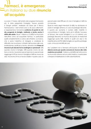 26
Farmaci, è emergenza:
un italiano su due rinuncia
all’acquisto
a cura di
Mariachiara Manopulo
Lo scorso 17 marzo, nell’ambito del congresso Farmacista
più, è stata presentata l’indagine “Nuove povertà
e bisogni sanitari”, realizzata da Doxa per il Banco
Farmaceutico. I dati emersi sono a dir poco allarmanti,
e rappresentano l’ennesima conferma di quanto la crisi
stia pungendo le famiglie, mettendo a rischio anche il
diritto alla salute. Quasi 1 italiano su 2 (45%) ha rinunciato
nell’ultimo anno ad acquistare farmaci, in particolare
quelli completamente a carico del cittadino. La ricerca,
che si pone l’obiettivo di indagare e analizzare le
difficoltà che incontrano i cittadini nell’accesso alle cure,
evidenziando i profili più a rischio, dimostra che il tasso di
rinuncia è più elevato tra le casalinghe e i pensionati: 52%
quando vivono in famiglia, 53% quando vivono da soli.
Sono a rischio i lavoratori precari (per loro la percentuale
raggiunge il 41% se vivono in famiglia e il 40% se vivono da
soli), ma anche chi ha un lavoro stabile: in questo caso, la
percentuale è del 39% per chi vive in famiglia e il 46% tra
chi vive solo.
Quasi la metà degli intervistati (il 45%) ha dichiarato di
avere in famiglia almeno un caso di patologia rilevante.
E quanto più aumenta il numero delle malattie in
concomitanza in famiglia, tanto più è difficile l’accesso
ai farmaci. Nei nuclei famigliari in cui c’è almeno una
patologia rilevante, la rinuncia all’acquisto di medicinali
raggiunge quota 54%, mentre in quelli con due o tre
malattie arriva al 57%. Nelle famiglie con quattro patologie
o più, si rinuncia nel 64% dei casi.
Ma i problemi non si fermano all’acquisto di farmaci. È
allarme anche per quanto concerne le rinunce alle visite
mediche o ai controlli: 1 italiano su 4 (il 26%) nell’ultimo anno
ha rinunciato almeno ad una visita medica, in particolare
a terapie di riabilitazione e visite odontoiatriche.
26
 