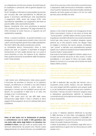 27
Le categorie più a rischio sono sempre i lavoratori precari,
le casalinghe e i pensionati, oltre ai genitori separati con
figli a carico.
Più di 1 famiglia su 2 dichiara di avere problemi economici
per l’accesso alle visite specialistiche: le difficoltà più
grosse si riscontrano nell’effettuare visite specialistiche
a pagamento (32%), esami del sangue (31%), visite
specialistiche ospedaliere con pagamento del ticket se
previsto (28%), visite odontoiatriche (26%).
Eppure, nonostante tutto, sono pochissime le persone
che chiedono aiuto: solamente l’1% degli intervistati ha
infatti ammesso di avere ricevuto un supporto da enti
assistenziali è marginale.
Ormai - e questo è evidente - la povertà sanitaria è una
emergenza con la quale siamo costretti a fare i conti tutti
i giorni, perché riguarda grandi fasce della popolazione.
Per molti, il diritto alla salute è sempre più a rischio.
La Fondazione Banco Farmaceutico Onlus è nata
proprio per dare un supporto e rispondere al bisogno
farmaceutico di tutte quelle persone per cui curarsi è
ormai diventato un lusso. Per saperne di più, abbiamo
fatto qualche domanda al presidente della Fondazione,
il dott. Paolo Gradnik.
I dati dell’ultima indagine Doxa sono molto preoccupanti:
nell’ultimo anno 1 italiano su 2 ha rinunciato all’acquisto
di un farmaco e molti rinunciano anche a controlli e
visite mediche. Le famiglie, insomma, stanno “tirando la
cinghia” sulla salute. Curarsi sta diventando davvero un
lusso?
I dati emersi sono effettivamente molto preoccupanti:
il rinunciare ad assumere un farmaco di cui abbiamo
bisogno, ad effettuare un controllo o una visita medica
necessarie mettono a rischio la nostra salute e ci
espongono a trovarci poi con problemi ancora più seri.
Questo sta succedendo in Italia (ma è un dato che
emerge un po’ in tutta Europa).
Oggi il SSN copre poco più del 60% della spesa
farmaceutica degli italiani, il resto il cittadino lo deve
pagare di tasca propria e, se non ha i soldi per farlo nasce
il problema.
Come si può affrontare la situazione e quali sono i passi
da portare avanti affinché la salute torni ad essere una
priorità?
Prima di tutto basta con le dichiarazioni di principio
e confrontiamoci con la realtà: il SSN garantisce solo
una parte della salute degli italiani e la situazione non
cambierà in futuro, sarà già molto se questa parte non
diminuirà ulteriormente nei prossimi anni. Perché curarsi
adeguatamente non diventi davvero una possibilità per
soli ricchi occorre da un lato che lo Stato aumenti le risorse
a disposizione della farmaceutica territoriale e dall’altro
che si incentivi l’assistenza che la rete di realtà caritatevoli
presente nel nostro paese può dare a chi non ha i soldi
per farsi carico del 40% che resta.
Secondo l’indagine, nonostante tutti i problemi di accesso
ai servizi sanitari, la percentuale di persone che dichiara
di aver ricevuto supporto da enti assistenziali è veramente
marginale. Ma quali possono essere i motivi?
Questa, a mio modo di vedere, è la conseguenza di due
fattori concomitanti. Il primo è che siamo di fronte alle
“nuove povertà”, cittadini italiani che fino a poco tempo
fa godevano di redditi sufficienti e si sono improvvisamente
trovati (per varie cause) in condizioni disagiate: queste
persone da un lato possono vivere con disagio l’idea
di rivolgersi a strutture che hanno sempre considerato
“per i poveri” e dall’altro sono probabilmente spaesati
rispetto ad un sistema di assistenza dove tradizionalmente
funziona molto il “passa parola”.
Il secondo è che il sistema degli enti caritativi, seppur ricco
di realtà fantastiche dal punto di vista umano, è molto
parcellizzato e così spesso fa fatica ad essere visibile.
Questo è un punto su cui occorre che il mondo non profit
italiano rifletta a fondo.
Il Banco Farmaceutico promuove ogni anno la Giornata
di Raccolta del Farmaco, proprio per aiutare le persone
che non possono permettersi di acquistare le medicine.
Quali farmaci possono essere donati e a come funziona
la distribuzione delle medicine raccolte?
La GRF è dedicata alla raccolta dei farmaci che si
acquistano senza ricetta medica, che per definizione
non sono erogati dal SSN e pertanto sono proprio quelli
a cui più facilmente le persone povere sono costrette a
rinunciare. I farmaci raccolti in farmacia vengono messi
a disposizione gratuitamente dell’ente di assistenza
convenzionato più vicino alla farmacia stessa. Trasparenza
e aiuto di prossimità.
Quali sono i numeri della Giornata di Raccolta del
Farmaco? Quanti farmaci si riescono a raccogliere, di
media, ad ogni edizione?
Lo scorso 11 febbraio abbiamo effettuato la raccolta
in 3850 farmacie di tutta Italia, raccogliendo 375.239
farmaci per un controvalore superiore a 2.205.000€. Un
risultato lusinghiero, in quanto è aumentata sia la raccolta
totale che quella media per farmacia.
L’ordine di grandezza si è consolidato negli ultimi anni e
questo testimonia un gesto che non stanca ed una carità
sempre viva.
 
