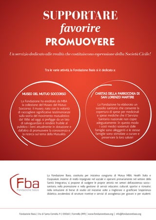 Caritas della Parrocchia di
San Lorenzo Martire
La Fondazione ha elaborato un
sussidio sanitario che consente la
copertura di spese per medicinali
e spese mediche che il Servizio
Sanitario nazionale non copre
adeguatamente. In questo modo
i costi medici sostenuti dalle
famiglie sono alleggeriti e le stesse
famiglie sono stimolate a curare e
preservare la loro salute!
museo del mutuo soccorso
La Fondazione ha ereditato da MBA
la collezione del Museo del Mutuo
Soccorso; il museo, nato con la volontà
di raccogliere significative testimonianze
sulla storia del movimento mutualistico
dal 1886 ad oggi, si prefigge da un lato
di salvaguardare e rendere fruibile al
pubblico i beni attualmente in dotazione e
dall’altro di promuovere la conoscenza e
la ricerca sul tema della Mutualità.
La Fondazione Basis, costituita per iniziativa congiunta di Mutua MBA, Health Italia e
Coopsalute, insieme di realtà impegnate nel sociale e operanti primariamente nel settore della
Sanità Integrativa, si propone di svolgere le proprie attività nei settori dell’assistenza socio-
sanitaria, nella promozione e nella gestione di servizi educativi, culturali, sportivi e ricreativi,
nella istituzione di borse di studio ed iniziative volte a migliorare e gratificare l’esperienza
didattica, avvalendosi di strutture ricettive e servizi di accoglienza per giovani e per studenti.
Fondazione Basis | Via di Santa Cornelia, 9 | 00060 | Formello (RM) | www.fondazionebasis.org | info@fondazionebasis.org
supportare
favorire
promuovere
Un servizio dedicato alle realtà che costituiscono espressione della Società Civile!
Tra le varie attività, la Fondazione Basis si è dedicata a:
 