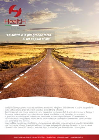 34
Siamo una delle più grandi realtà nel panorama della Sanità Integrativa e lo dobbiamo al lavoro, alla passione
e alla professionalità che mettiamo in ogni sfida che dobbiamo affrontare.
Siamo impegnati nella ricerca costante di nuovi traguardi da raggiungere, forti di un credo che vede la Salute e il
Benessere della persona al centro di ogni nostra attività, diritti fondamentali da tutelare e promuovere.
In questi anni abbiamo formato professionisti della Salute, sposando i principi di una Società moderna e
collaborativa in cui tutti possano contribuire alla costruzione di un sistema socio-assistenziale solido, orientato
sulla Cura Totale della persona.
Insieme abbiamo creato una rete efficiente e ben organizzata sul territorio credendo nei nostri progetti, ma soprattutto
nelle persone che ci hanno dimostrato, nel tempo, dedizione e disponibilità a formarsi. Persone che, ogni giorno, ci
consentono di scrutare l’orizzonte con serenità e voglia di fare e alle quali vorremmo dire il nostro grazie.
ITALIA
“La salute è la più grande forza
di un popolo civile”
 