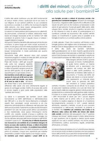 35
a cura di
Antonina Marotta
Il diritto alla salute costituisce uno dei diritti fondamentali
di ciascun essere umano, qualunque sia la sua razza, la
sua religione, le sue opinioni politiche, la sua condizione
economica e sociale; è un diritto che riconosce la dignità
della persona, che deve essere salvaguardato anche
attraverso l’azione dei pubblici poteri.
La salute è un bene prezioso per la persona e la collettività,
da promuovere, conservare e tutelare, dedicando mezzi,
risorse ed energie necessarie al fine di mettere tutti nelle
condizioni di poterne fruire in eguale misura e tutelare i
soggetti deboli e marginali.
Ma quanto l’obiettivo del diritto alla salute per tutti sia sfocato
e lontano, in primo luogo per motivi sociali, economici e
politici, è sotto gli occhi di tutti. Molte popolazioni del mondo
non hanno accesso alle risorse necessarie per soddisfare i
bisogni fondamentali, in modo particolare per quanto
riguarda la salute.
Nonostante negli ultimi decenni siano stati compiuti
importanti progressi in materia di tutela dei diritti, anche per
quanto riguarda i minori, di fatto in molti
Paesi del mondo i diritti già acquisiti
sulla carta non vengono rispettati,
vengono ignorati gli accordi sottoscritti
e milioni di bambini vengono privati sia
dei loro diritti specifici, sia di quelli che
appartengono a ogni essere umano.
Una bambina venuta alla luce oggi può
sperare di vivere più di 80 anni se nata
in alcune parti del mondo, ma meno
di 45 anni se nata in altre. All’interno
dei diversi Paesi ci sono drammatiche
differenze nella salute che sono strettamente legate al
grado di svantaggio sociale. Il diritto di accesso alla sanità
è ancora negato a gran parte delle popolazioni nelle
“periferie del mondo”.
La salute e il benessere dei bambini, sanciti dalla
Convenzione sui Diritti dell’Infanzia e dell’Adolescenza
del 1989 (artt. n. 6, 24 e 27), fanno riferimento a molteplici
aspetti, fisici, psicologici, sociali, economici e ciò che
determina principalmente la differenza nell’assicurare tale
diritti sono la povertà, l’isolamento sociale e le discriminazioni
persistenti non solo nei paesi poveri (Africa sub-sahariana
e Asia meridionale), dove spesso intervengono anche
conflitti, crisi, carestie, scarsità d’acqua e politiche che
ignorano sistematicamente i bambini e le loro famiglie, ma
anche nell’area dei paesi dell’Unione Europea e dell’OCSE,
cosiddetti “paesi ricchi”. Si conta che un miliardo di persone
non ricevono le cure sanitarie di cui avrebbero bisogno né
hanno accesso alle medicine di base, e milioni di bambini
continuano a vivere – e a morire – in condizioni inaccettabili.
Nel 2015, in base alle stime, 5,9 milioni di bambini sono morti
prima di compiere i cinque anni, soprattutto per malattie
prevenibili e curabili in modo rapido e non troppo costoso.
Un bambino può vivere appieno i propri diritti se la
sua famiglia accede a sistemi di sicurezza sociale che
garantiscano l’ambiente famigliare. Situazioni di svantaggio
economico, negazione delle opportunità e difficoltà sociali
vissute nei primi anni di vita incidono sul benessere e sulla
salute di ogni persona. Curare gli aspetti della salute, dello
sviluppo fisico, sociale, emotivo e cognitivo nei primi anni
di vita influenza lo stato di salute, la partecipazione e il
contributo culturale ed economico alla società nell’età
adulta. Un investimento in questo senso è possibile se la
famiglia è inserita in un contesto politico che la sostiene.
A livello globale i Paesi che investono sull’infanzia e sulle
famiglie godono del migliore stato di benessere e hanno i
livelli più bassi di diseguaglianza nel campo della salute.
Il diritto alla salute dei bambini nell’ambito
dell’ospedalizzazione non è stato tradotto giuridicamente
dalla Convenzione Internazionale sui Diritti per l’Infanzia; la
prima Carta Europea dei bambini in ospedale fu redatta da
12 associazioni europee nel 1988 a Leida, la carta di Each. In
Italia bisogna arrivare al 2013, quando
un gruppo di lavoro multidisciplinare,
al quale hanno aderito un insieme
di istituzioni, enti e associazioni che
operano nel campo dei diritti dei
minori e della sanità pediatrica, ha
presentato al ministero della Salute un
documento, il “Codice del Diritto del
Minore alla Salute e ai Servizi Sanitari”,
che rappresenta un notevole passo
avanti verso la garanzia dei diritti
dei minorenni in campo pediatrico
sanitario. Il Codice, composto da 22 articoli, ha lo scopo
di assicurare l’assistenza sanitaria e la cura dei minori nel
pieno rispetto delle loro esigenze globali, individuandone le
problematiche e sostenendoli nella gestione della malattia.
Il Codice è un passo avanti significativo, perché definisce
i diritti irrinunciabili di salute per tutti i piccoli degenti
e mette insieme per la prima volta in un documento
condiviso la duplice esigenza di disporre di un’assistenza
tecnologicamente avanzata in tutti i presidi dedicati
all’infanzia, ospedali e territorio, al pari di una concreta
umanizzazione e dell’ascolto necessario al paziente e
ai familiari. Ma l’obiettivo più ambizioso del Codice è la
diffusione della cultura del Diritto del minore alla Salute
nella società, partendo dal presupposto che il “superiore
interesse del minore” debba essere il criterio determinante
in ogni questione che lo riguardi e debba quindi essere
applicato non solo in ambito sanitario, ma anche sociale,
amministrativo, politico, economico, legale, ambientale,
all’istruzione, ai media.
La salute è il bene più prezioso di cui l’umanità possa disporre
e lo è ancora di più se riferito ai bambini che sono proprio il
futuro dell’umanità; ecco perché è fondamentale tutelare,
diffondere, preservare questo diritto fondamentale.
I diritti dei minori: quale diritto
alla salute per i bambini?
 