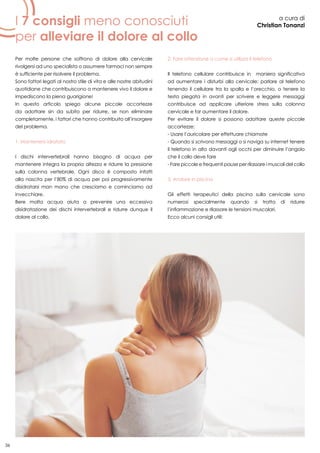 36
I 7 consigli meno conosciuti
per alleviare il dolore al collo
a cura di
Christian Tonanzi
Per molte persone che soffrono di dolore alla cervicale
rivolgersi ad uno specialista o assumere farmaci non sempre
è sufficiente per risolvere il problema.
Sono fattori legati al nostro stile di vita e alle nostre abitudini
quotidiane che contribuiscono a mantenere vivo il dolore e
impediscono la piena guarigione!
In questo articolo spiego alcune piccole accortezze
da adottare sin da subito per ridurre, se non eliminare
completamente, i fattori che hanno contribuito all’insorgere
del problema.
1. Mantenersi idratato
I dischi intervertebrali hanno bisogno di acqua per
mantenere integra la propria altezza e ridurre la pressione
sulla colonna vertebrale. Ogni disco è composto infatti
alla nascita per l’80% di acqua per poi progressivamente
disidratarsi man mano che cresciamo e cominciamo ad
invecchiare.
Bere molta acqua aiuta a prevenire una eccessiva
disidratazione dei dischi intervertebrali e ridurre dunque il
dolore al collo.
2. Fare attenzione a come si utilizza il telefono
Il telefono cellulare contribuisce in maniera significativa
ad aumentare i disturbi alla cervicale: parlare al telefono
tenendo il cellulare tra la spalla e l’orecchio, o tenere la
testa piegata in avanti per scrivere e leggere messaggi
contribuisce ad applicare ulteriore stress sulla colonna
cervicale e far aumentare il dolore.
Per evitare il dolore si possono adottare queste piccole
accortezze:
- Usare l’auricolare per effettuare chiamate
- Quando si scrivono messaggi o si naviga su internet tenere
il telefono in alto davanti agli occhi per diminuire l’angolo
che il collo deve fare
- Fare piccole e frequenti pause per rilassare i muscoli del collo
3. Andare in piscina
Gli effetti terapeutici della piscina sulla cervicale sono
numerosi specialmente quando si tratta di ridurre
l’infiammazione e rilassare le tensioni muscolari.
Ecco alcuni consigli utili:
 