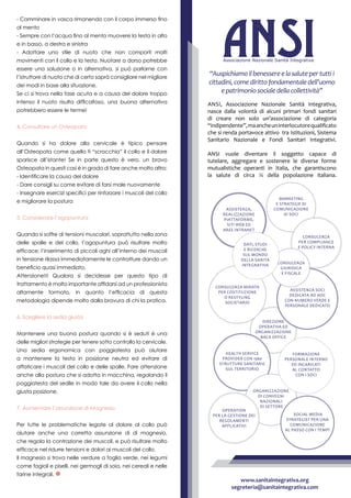 Direzione
operativa ed
organizzazione
Back Office
Consulenza mirata
per costituzione
o restyling
societario
Assistenza soci
dedicata ad hoc
con numero verde e
personale dedicato
Health Service
Provider con 1560
strutture sanitarie
sul territorio
Marketing
e strategie di
comunicazione
ai soci
Organizzazione
di convegni
nazionali
di settore
Formazione
personale interno
ed incaricati
al contatto
con i soci
Social Media
Strategist per una
comunicazione
al passo con i tempi
Consulenza
per compliance
e policy interna
Consulenza
giuridica
e fiscale
Operation
per la gestione dei
regolamenti
applicativi
Assistenza,
realizzazione
piattaforme,
siti web ed
aree intranet
Dati, studi
e ricerche
sul mondo
della Sanità
Integrativa
Ansi, Associazione Nazionale Sanità Integrativa,
nasce dalla volontà di alcuni primari fondi sanitari
di creare non solo un’associazione di categoria
“indipendente”,maancheuninterlocutorequalificato
che si renda portavoce attivo tra Istituzioni, Sistema
Sanitario Nazionale e Fondi Sanitari Integrativi.
ANSI vuole diventare il soggetto capace di
tutelare, aggregare e sostenere le diverse forme
mutualistiche operanti in Italia, che garantiscono
la salute di circa ¼ della popolazione italiana.
“Auspichiamoilbenessereelasalutepertuttii
cittadini,comedirittofondamentaledell’uomo
epatrimoniosocialedellacollettività”
www.sanitaintegrativa.org
segreteria@sanitaintegrativa.com
- Camminare in vasca rimanendo con il corpo immerso fino
al mento
- Sempre con l’acqua fino al mento muovere la testa in alto
e in basso, a destra e sinistra
- Adottare uno stile di nuoto che non comporti molti
movimenti con il collo e la testa. Nuotare a dorso potrebbe
essere una soluzione o in alternativa, si può parlarne con
l’istruttore di nuoto che di certo saprà consigliare nel migliore
dei modi in base alla situazione.
Se ci si trova nella fase acuta e a causa del dolore troppo
intenso il nuoto risulta difficoltoso, una buona alternativa
potrebbero essere le terme!
4. Consultare un Osteopata
Quando si ha dolore alla cervicale è tipico pensare
all’Osteopata come quello ti “scrocchia” il collo e il dolore
sparisce all’istante! Se in parte questo è vero, un bravo
Osteopata in questi casi è in grado di fare anche molto altro:
- Identificare la causa del dolore
- Dare consigli su come evitare di farsi male nuovamente
- Insegnare esercizi specifici per rinforzare i muscoli del collo
e migliorare la postura
5. Considerare l’agopuntura
Quando si soffre di tensioni muscolari, soprattutto nella zona
delle spalle e del collo, l’agopuntura può risultare molto
efficace: l’inserimento di piccoli aghi all’interno dei muscoli
in tensione rilassa immediatamente le contratture dando un
beneficio quasi immediato.
Attenzione!!! Qualora si decidesse per questo tipo di
trattamento è molto importante affidarsi ad un professionista
altamente formato, in quanto l’efficacia di questa
metodologia dipende molto dalla bravura di chi la pratica.
6. Scegliere la sedia giusta
Mantenere una buona postura quando si è seduti è una
delle migliori strategie per tenere sotto controllo la cervicale.
Una sedia ergonomica con poggiatesta può aiutare
a mantenere la testa in posizione neutra ed evitare di
affaticare i muscoli del collo e delle spalle. Fare attenzione
anche alla postura che si adotta in macchina, regolando il
poggiatesta del sedile in modo tale da avere il collo nella
giusta posizione.
7. Aumentare l’assunzione di Magnesio
Per tutte le problematiche legate al dolore al collo può
aiutare anche una corretta assunzione di di magnesio,
che regola la contrazione dei muscoli, e può risultare molto
efficace nel ridurre tensioni e dolori ai muscoli del collo.
Il magnesio si trova nelle verdure a foglia verde, nei legumi
come fagioli e piselli, nei germogli di soia, nei cereali e nelle
farine integrali.
 