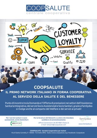 Coopsalute
il primo network italiano in forma cooperativa
al servizio della salute e del benessere
PuntodiincontrotralaDomandael’Offertadiprestazionineisettoridell’Assistenza
SanitariaIntegrativa,deiserviziSocioAssistenzialieSocioSanitari,grazieaFamilydea
si rivolge anche al comparto del Welfare e dei servizi ai privati!
Coopsalute - Società Cooperativa per Azioni
Via di Santa Cornelia, 9 - 00060 - Formello (RM) - Italia | www.coopsalute.org | Facebook: Coopsalute
Per i servizi sanitari e socio
assistenziali, anche domiciliari:
800.511.311
Per le Strutture del Network o a coloro che intendano
candidarsi al convenzionamento:
Ufficio Convenzioni: 06.9019801 (Tasto 2)
e-mail: network@coopsalute.com
www.familydea.it
 