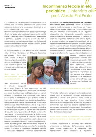 39
a cura di
Alessia Elem
L’incontinenza fecale nei bambini è un argomento poco
trattato, ma che merita attenzione per capire come
assicurare ai piccoli una buona salute intestinale e un
rapporto sereno con il loro corpo.
I bambini molto piccoli non sono in grado di controllare gli
sfinteri, ma grazie ad un graduale insegnamento, tra i 18
mesi e i 3 anni, riescono ad essere autonomi ed eliminare
il pannolino. Qualche volta però accade che non si
raggiunge una completa autonomia e si manifestano così
episodi di incontinenza fecale. A cosa è dovuto questo
problema e quali sono i rimedi?
Lo abbiamo chiesto al Dott. Alessio Pini Prato, Direttore
della Struttura Complessa di Chirurgia Pediatrica
dell’Azienda Ospedaliera
Santi Antonio e Biagio e
Cesare Arrigo di Alessandria,
struttura di eccellenza dove
si sta lavorando per un vero
e proprio protocollo integrato
multidisciplinare.
Quali sono le cause
dell’incontinenza fecale e
come diagnosticarla?
“Per incontinenza fecale
si intende incapacità
di controllo sfinterico in un/a bambino/a che, per
definizione, abbia compiuto i 4 anni di vita. Tale disturbo
può essere definito primario (se il/la piccolo/a non ha mai
acquisito la continenza) o secondario (se questi invece
ha acquisito la continenza e poi qualche evento è
intervento, interferendo con una situazione di equilibrio).
Per incontinenza si intende solitamente una situazione di
totale assenza del controllo sfinterico. Più di frequente ci
troviamo di fronte alla cosiddetta encopresi, che indica
la tendenza del soggetto a perdere piccole quantità
di feci, che comunque rendono il disturbo socialmente
‘sgradevole’. Le cause sono molteplici e si distinguono
sostanzialmente in organiche e funzionali. Fra le prime
includiamo malformazioni e/o disturbi a carico del sistema
nervoso centrale e/o periferico, malformazioni anorettali,
traumi, esiti chirurgici ed altre affezioni meno frequenti a
carico del retto e delle strutture perirettali. Fra le seconde
invece includiamo la cosiddetta encopresi ritentiva
e l’encopresi idiopatica, entrambe sostanzialmente
espressione della perdita di coordinazione del complesso
meccanismo della continenza, effetto di eccessivo
ristagno fecale (encopresi o incontinenza da ‘troppo
pieno’) o di erronee dinamiche comportamentali ed
abitudini intestinali. L’applicazione di un algoritmo
diagnostico che comprende adeguate anamnesi
familiari e personali (interviste indaganti la presenza di
anomalie congenite o malformazioni nei familiari di primo
e secondo grado e nel soggetto in questione) ed un
approfondito esame obiettivo generale (addome, genitali
esterni, colonna vertebrale dorsale e lombosacrale, riflessi,
anatomia perineale e posizione e conformazione di ano e
complesso sfinterico) consente solitamente di identificare
i segnali di allarme che rappresentano indicazione ad
eseguire approfondimenti
diagnostici di I e II livello. Nella
mia esperienza, su oltre 1800
pazienti pediatrici con disturbi
della continenza fecale
(dalla stipsi all’incontinenza),
l’applicazione di tale ferreo
algoritmo ci ha permesso di
non perdere mai diagnosi
organiche e di intercettare
sempre (almeno fino ad oggi)
le cause non funzionali del
disturbo”.
Anche difetti congeniti possono essere una delle cause?
“Anomalie malformative congenite del midollo spinale
(spina bifida e regressione caudale), malformazioni
anorettali e stenosi anali possono essere causa di
incontinenza su base organica. Anche malattie
metaboliche quali ipotiroidismo e celiachia, in grado di
determinare stipsi organica, possono secondariamente
condurre ad encopresi o incontinenza da ‘troppo pieno’.
Queste ultime passando però necessariamente da una
fase di stipsi ostinata cronica”.
In che modo avviene la riabilitazione del pavimento
pelvico nel bambino con dissinergia dell’evacuazione?
“Qualora l’incontinenza o l’encopresi siano attribuibili
unicamente a dissinergie dell’evacuazione (perdita
delle normali coordinazioni e dinamiche, non
riconoscimento della sensazione di impellenza
Incontinenza fecale in età
pediatrica. L’intervista al
prof. Alessio Pini Prato
39
 