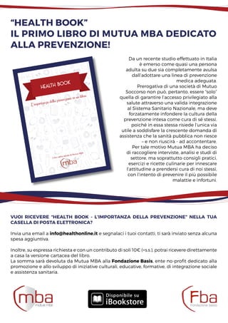 “Health Book”
il primo libro di mutua mba dedicato
alla prevenzione!
L‘importanza della prevenzione in un libro
Health book
I libri della salute di Mutua MBA
Da un recente studio effettuato in Italia
è emerso come quasi una persona
adulta su due sia completamente avulsa
dall’adottare una linea di prevenzione
medica adeguata.
Prerogativa di una società di Mutuo
Soccorso non può, pertanto, essere “solo”
quella di garantire l’accesso privilegiato alla
salute attraverso una valida integrazione
al Sistema Sanitario Nazionale, ma deve
forzatamente infondere la cultura della
prevenzione intesa come cura di sé stessi,
poiché in essa stessa risiede l’unica via
utile a soddisfare la crescente domanda di
assistenza che la sanità pubblica non riesce
– e non riuscirà - ad accontentare.
Per tale motivo Mutua MBA ha deciso
di raccogliere interviste, analisi e studi di
settore, ma soprattutto consigli pratici,
esercizi e ricette culinarie per innescare
l’attitudine a prendersi cura di noi stessi,
con l’intento di prevenire il più possibile
malattie e infortuni.
Vuoi ricevere “Health Book - L’importanza della prevenzione” nella tua
casella di posta elettronica?
Invia una email a info@healthonline.it e segnalaci i tuoi contatti, ti sarà inviato senza alcuna
spesa aggiuntiva.
Inoltre, su espressa richiesta e con un contributo di soli 10€ (+s.s.), potrai ricevere direttamente
a casa la versione cartacea del libro.
La somma sarà devoluta da Mutua MBA alla Fondazione Basis, ente no-profit dedicato alla
promozione e allo sviluppo di iniziative culturali, educative, formative, di integrazione sociale
e assistenza sanitaria.
 
