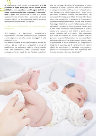 40
all’evacuazione, stipsi cronica scompensata), vi è la
possibilità di agire applicando alcune banali misure
riabilitative, che prevedono corretti regimi dietetici e
misure comportamentali con evacuazioni ‘a comando’
dopo i pasti. Tale riabilitazione di base può essere
successivamente implementata applicando gli stessi
concetti utilizzati per la riabilitazione dell’incontinenza
secondaria a problematiche chirurgiche”.
E invece con problematiche di continenza post-
chirurgiche?
“L’incontinenza e l’encopresi post-chirurgica
rappresentano una delle problematiche più complesse
e coinvolgono un elevato numero di soggetti in età
pediatrica e non.
Nell’ambito dei centri di chirurgia colorettale dell’adulto
esistono già da molti anni ambulatori o servizi di
riabilitazione del pavimento pelvico, specificamente
rivolti alla riabilitazione della continenza fecale.
Analogamente non si può dire per l’ambito pediatrico,
che fino ad oggi si è limitato all’applicazione di misure
riabilitative di “base”, consistenti nelle misure dietetiche
e comportamentali descritte prima e nell’applicazione
del biofeedback elettromanometrico. Quest’ultima
procedura riabilitativa consiste nell’allenamento del
complesso sfinterico previo utilizzo di misure di feedback
visivo, che consentono al paziente di riconoscere e
dirigere la contrazione sfinterica. Uno dei limiti di questa
tecnologia riabilitativa consiste nella bassa persistenza
dei risultati che riesce a fornire. In poche parole, entro
6 mesi dalla sospensione del biofeedback, si osserva
spesso una regressione dei sintomi a quelli presenti
prima dell’inizio del trattamento. Tale regressione
può avere esiti “nefasti” sul piccolo paziente che può
percepire un’evidente frustrazione nel vedere vanificato
il considerevole sforzo e le aspettative ad esso connesse.
L’applicazione di misure riabilitative più complesse ed
integrate è essenziale per il trattamento dei pazienti
affetti da incontinenza o encopresi post-chirurgica,
proprio in considerazione della non reversibilità delle
lesioni o alterazioni alla base del disturbo”.
 