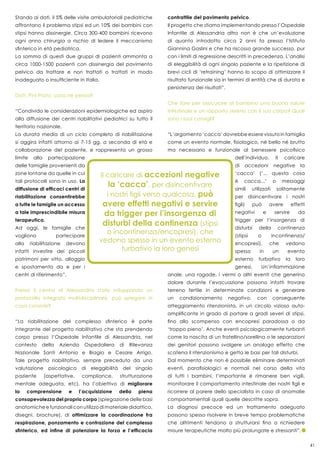 41
Stando ai dati, il 5% delle visite ambulatoriali pediatriche
affrontano il problema stipsi ed un 10% dei bambini con
stipsi hanno dissinergie. Circa 300-400 bambini ricevono
ogni anno chirurgia a rischio di ledere il meccanismo
sfinterico in età pediatrica.
La somma di questi due gruppi di pazienti ammonta a
circa 1000-1500 pazienti con dissinergia del pavimento
pelvico da trattare e non trattati o trattati in modo
inadeguato o insufficiente in Italia.
Dott. Pini Prato, cosa ne pensa?
“Condivido le considerazioni epidemiologiche ed aspiro
alla diffusione dei centri riabilitativi pediatrici su tutto il
territorio nazionale.
La durata media di un ciclo completo di riabilitazione
si aggira infatti attorno ai 7-15 gg, a seconda di età e
collaborazione del paziente, e rappresenta un grosso
limite alla partecipazione
delle famiglie provenienti da
zone lontane da quelle in cui
tali protocolli sono in uso. La
diffusione di efficaci centri di
riabilitazione consentirebbe
a tutte le famiglie un accesso
a tale imprescindibile misura
terapeutica.
Ad oggi, le famiglie che
vogliono partecipare
alla riabilitazione devono
infatti investire dei piccoli
patrimoni per vitto, alloggio
e spostamento da e per i
centri di riferimento”.
Presso il centro di Alessandria state sviluppando un
protocollo integrato multidisciplinare, può spiegare in
cosa consiste?
“La riabilitazione del complesso sfinterico è parte
integrante del progetto riabilitativo che sta prendendo
corpo presso l’Ospedale Infantile di Alessandria, nel
contesto della Azienda Ospedaliera di Rilevanza
Nazionale Santi Antonio e Biagio e Cesare Arrigo.
Tale progetto riabilitativo, sempre preceduto da una
valutazione psicologica di eleggibilità del singolo
paziente (aspettative, compliance, strutturazione
mentale adeguata, etc), ha l’obiettivo di migliorare
la comprensione e l’acquisizione della piena
consapevolezza del proprio corpo (spiegazione delle basi
anatomiche e funzionali con utilizzo di materiale didattico,
disegni, brochure), di ottimizzare la coordinazione fra
respirazione, ponzamento e contrazione del complesso
sfinterico, ed infine di potenziare la forza e l’efficacia
contrattile del pavimento pelvico.
Il progetto che stiamo implementando presso l’Ospedale
Infantile di Alessandria altro non è che un’evoluzione
di quanto introdotto circa 2 anni fa presso l’Istituto
Giannina Gaslini e che ha riscosso grande successo, pur
con i limiti di regressione descritti in precedenza. L’analisi
di eleggibilità di ogni singolo paziente e la ripetizione di
brevi cicli di ‘retraining’ hanno lo scopo di ottimizzare il
risultato funzionale sia in termini di entità che di durata e
persistenza dei risultati”.
Che fare per assicurare al bambino una buona salute
intestinale e un rapporto sereno con il suo corpo? Quali
sono i suoi consigli?
“L’argomento ‘cacca’ dovrebbe essere vissuto in famiglia
come un evento normale, fisiologico, né bello né brutto
ma necessario e funzionale al benessere psicofisico
dell’individuo. Il caricare
di accezioni negative la
‘cacca’ (‘... questa cosa
è cacca...’ o messaggi
simili utilizzati solitamente
per disincentivare i nostri
figli) può avere effetti
negativi e servire da
trigger per l’insorgenza di
disturbi della continenza
(stipsi o incontinenza/
encopresi), che vedono
spesso in un evento
esterno turbativo la loro
genesi. Un’infiammazione
anale, una ragade, i vermi o altri eventi che generino
dolore durante l’evacuazione possono infatti trovare
terreno fertile in determinate condizioni e generare
un condizionamento negativo, con conseguente
atteggiamento ritenzionista, in un circolo vizioso auto-
amplificante in grado di portare a gradi severi di stipsi,
fino allo scompenso con encopresi paradossa o da
‘troppo pieno’. Anche eventi psicologicamente turbanti
come la nascita di un fratellino/sorellina o le separazioni
dei genitori possono svolgere un analogo effetto che
scatena il ritenzionismo e getta le basi per tali disturbi.
Dal momento che non è possibile eliminare determinati
eventi, parafisiologici e normali nel corso della vita
di tutti i bambini, l’importante è rimanere ben vigili,
monitorare il comportamento intestinale dei nostri figli e
ricorrere al parere dello specialista in caso di anomalie
comportamentali quali quelle descritte sopra.
La diagnosi precoce ed un trattamento adeguato
possono spesso risolvere in breve tempo problematiche
che altrimenti tendono a strutturarsi fino a richiedere
misure terapeutiche molto più prolungate e stressanti”.
 
