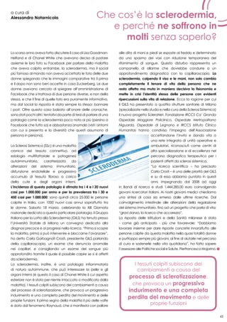 43
a cura di
Alessandro Notarnicola
Lo scorso anno aveva fatto discutere il caso di Lisa Goodman-
Helfand e di Chanel White che avevano deciso di postare
assieme le loro foto su Facebook per parlare della malattia
che aveva colpito entrambe, la sclerodermia, ma il social
più famoso al mondo non aveva accettato le foto delle due
donne spiegando che le immagini comparative tra il prima
e il dopo non sono ben accette in casa Zuckerberg. Le due
donne avevano cercato di spiegare all’amministrazione di
Facebook che si trattava di due persone diverse, e non della
stessa, e che il fine di quelle foto era puramente informativo,
ma dal social la risposta è stata sempre la stessa: bannare
i post. Oltre questo caso balzato all’onore delle cronache,
sono stati pochi altri i tentativi da parte di terzi di parlare di una
patologia come la sclerodermia poco nota ai più (persino a
Facebook che tutto sa) e abbastanza anomala (visti i sintomi
con cui si presenta e la diversità che questi assumono di
persona in persona).
La Sclerosi Sistemica (SSc) è una malattia
cronica del tessuto connettivo, ad
eziologia multifattoriale e patogenesi
autoimmunitaria, caratterizzata da
alterazioni del sistema immunitario,
disfunzione endoteliale e progressivo
accumulo di tessuto fibroso a carico
della cute e degli organi interni.
L’incidenza di questa patologia è stimata tra i 4 e i 20 nuovi
casi per 1.000.000 per anno e per la prevalenza tra i 30 e
450 casi per 1.000.000; sono quindi circa 25.000 le persone
colpite in Italia, con 1000 nuovi casi annui soprattutto tra
le donne. Sabato 18 marzo, celebrando la XIII Giornata
nazionale dedicata a questa particolare patologia, il Gruppo
Italiano per la Lotta alla Sclerodermia (GILS) ha tenuto presso
l’Università Statale di Milano un convegno dedicato alla
diagnosi precoce e ai progressi nella ricerca. “Prima si scopre
la malattia, prima si può intervenire e bloccarne l’avanzare”,
ha detto Carla Garbagnati Crosti, presidente GILS parlando
della capillaroscopia, un esame che denuncia anomalie
nei capillari, e consigliando un esame del sangue più
approfondito tramite il quale è possibile capire se si è affetti
da sclerodermia.
La sclerodermia, inoltre, è una patologia infiammatoria
di natura autoimmune, che può interessare la pelle e gli
organi interni (è questo il caso di Chanel White il cui aspetto
esteriore non è stato per niente intaccato o modificato dalla
malattia). I tessuti colpiti subiscono dei cambiamenti a causa
del processo di sclerotizzazione, che provoca un progressivo
indurimento e una completa perdita del movimento e delle
proprie funzioni. Il primo segno della malattia il più delle volte
è dato dal fenomeno Raynaud, che si manifesta con pallore
alle dita di mani e piedi se esposte al freddo e determinato
da uno spasmo dei vasi con riduzione temporanea del
rifornimento di sangue. Questo disturbo rappresenta un
campanello di allarme che dovrebbe condurre a un
approfondimento diagnostico con la capillaroscopia. La
sclerodermia, colpendo il viso e le mani, non solo cambia
completamente il tenore di vita della persona che ne
resta affetta ma muta in maniera decisiva la fisionomia e
mette in crisi l’identità stessa delle persone con evidenti
ripercussioni sulla vita di relazione. Ecco la ragione per cui
il GILS ha presentato a quattro strutture sanitarie di Milano
(specializzate nello studio e nella cura della Sclerosi Sistemica)
il nuovo progetto ScleroNet. Fondazione IRCCS Ca’ Granda
Ospedale Maggiore Policlinico, Ospedale Metropolitano
Niguarda, Ospedale di Legnano e IRCCS Istituto Clinico
Humanitas hanno condiviso l’impegno dell’Associazione
accettandone l’invito e dando vita a
una rete integrata di unità operative e
ambulatori, riconosciuti come centri di
alta specializzazione e di eccellenza nel
percorso diagnostico terapeutico per i
pazienti affetti da sclerosi sistemica.
“La ricerca scientifica – ha precisato
Carla Crosti – è una delle priorità del GILS
e su di essa abbiamo puntato in questi
anni, impegnando dal 2008 ad oggi
in Bandi di ricerca e studi 1.444.285,00 euro coinvolgendo
giovani ricercatori italiani. Ai nostri giovani medici chiediamo
una sintesi di cosa sia emerso dalle ultime ricerche. Dal
coinvolgimento intestinale alle alterazioni della regolazione
del sistema immunitario, fino ad un progetto che parla di vita:
“gravi danza, la ricerca che accarezza”.
La risposta delle Istituzioni e della Sanità milanese è stata
- come già anticipato - più che favorevole: “Dobbiamo
lavorare insieme per dare risposte concrete innanzitutto alle
persone colpite da questa malattia nella quasi totalità donne
e purtroppo sempre più giovani, al fine di aiutarle nel percorso
di cura e sostenerle nella vita quotidiana”, ha fatto sapere
l’assessoreallePolitichesocialieSalute,PierfrancescoMajorino.
Che cos’è la sclerodermia,
e perché ne soffrono in
molti senza saperlo?
I tessuti colpiti subiscono dei
cambiamenti a causa del
processo di sclerotizzazione,
che provoca un progressivo
indurimento e una completa
perdita del movimento e delle
proprie funzioni
 