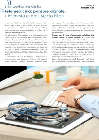 44
L’importanza della
Telemedicina: pensare digitale.
L’intervista al dott. Sergio Pillon
a cura di
Nicoletta Mele
La parola “digitale” o “digital” si sta affermando in tutti i
settori della società come sinonimo di nuova frontiera
capace di superare i limiti tradizionali e anche il sistema
sanitario è orientato verso questa direzione, avviata con lo
sviluppo della telemedicina.
“La telemedicina è l’erogazione di servizi sanitari, quando
la distanza è un fattore critico, per cui è necessario usare,
da parte degli operatori, le tecnologie dell’informazione e
delle telecomunicazioni al fine di scambiare informazioni
utili alla diagnosi, al trattamento e alla prevenzione delle
malattie e per garantire un’informazione continua agli
erogatori di prestazioni sanitarie e supportare la ricerca e
la valutazione della cura” (Organizzazione Mondiale della
Sanità).
Le informazioni utili per la diagnosi, il trattamento e
la prevenzione sono trasformate in bit e i bit possono
essere trasmessi, condivisi, analizzati, archiviati molto
più velocemente e semplicemente delle corrispondenti
informazioni su carta. Una realtà consolidata negli Stati
Uniti e in Canada, mentre in Francia, Norvegia, Finlandia,
Svezia e Danimarca, la telemedicina è già molto diffusa e
regolamentata.
È Israele però il Paese all’avanguardia nell’utilizzo degli
strumenti digitali in ambito sanitario. Il cittadino che
ha bisogno del proprio medico di medicina generale
può prenotare l’appuntamento via web, tutti i referti
sono trasmessi per via elettronica, tutto è archiviato,
dall’ambulatorioall’ospedale,finoaglieventiamministrativi,
in un vero big data sanitario. Incrociare questi dati con le
informazioni anagrafiche, storiche, familiari del paziente
consente al medico di anticipare la diagnosi e la cura, di
passare dal “curare” al “prendersi cura”.
Qual è la situazione in Italia? Secondo i dati forniti
dall’Osservatorio Innovazione Digitale in Sanità della School
44
 
